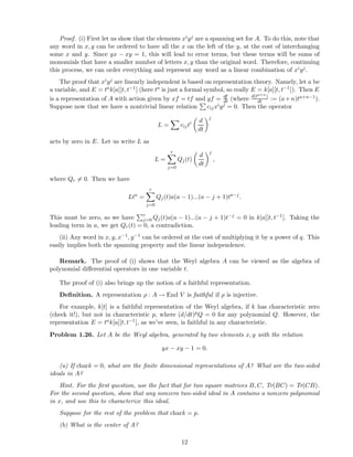 Proof. (i) First let us show that the elements xiyj are a spanning set for A. To do this, note that
any word in x, y can be ordered to have all the x on the left of the y, at the cost of interchanging
some x and y. Since yx − xy = 1, this will lead to error terms, but these terms will be sums of
monomials that have a smaller number of letters x, y than the original word. Therefore, continuing
this process, we can order everything and represent any word as a linear combination of xiyj.
The proof that xiyj are linearly independent is based on representation theory. Namely, let a be
a variable, and E = tak[a][t, t−1] (here ta is just a formal symbol, so really E = k[a][t, t−1]). Then E
is a representation of A with action given by xf = tf and yf = df
dt (where d(ta+n)
dt := (a+n)ta+n−1).
Suppose now that we have a nontrivial linear relation cijxiyj = 0. Then the operator
L = cijti d
dt
j
acts by zero in E. Let us write L as
L =
r
j=0
Qj(t)
d
dt
j
,
where Qr = 0. Then we have
Lta
=
r
j=0
Qj(t)a(a − 1)...(a − j + 1)ta−j
.
This must be zero, so we have r
j=0 Qj(t)a(a − 1)...(a − j + 1)t−j = 0 in k[a][t, t−1]. Taking the
leading term in a, we get Qr(t) = 0, a contradiction.
(ii) Any word in x, y, x−1, y−1 can be ordered at the cost of multiplying it by a power of q. This
easily implies both the spanning property and the linear independence.
Remark. The proof of (i) shows that the Weyl algebra A can be viewed as the algebra of
polynomial diﬀerential operators in one variable t.
The proof of (i) also brings up the notion of a faithful representation.
Deﬁnition. A representation ρ : A → End V is faithful if ρ is injective.
For example, k[t] is a faithful representation of the Weyl algebra, if k has characteristic zero
(check it!), but not in characteristic p, where (d/dt)pQ = 0 for any polynomial Q. However, the
representation E = tak[a][t, t−1], as we’ve seen, is faithful in any characteristic.
Problem 1.26. Let A be the Weyl algebra, generated by two elements x, y with the relation
yx − xy − 1 = 0.
(a) If chark = 0, what are the ﬁnite dimensional representations of A? What are the two-sided
ideals in A?
Hint. For the ﬁrst question, use the fact that for two square matrices B, C, Tr(BC) = Tr(CB).
For the second question, show that any nonzero two-sided ideal in A contains a nonzero polynomial
in x, and use this to characterize this ideal.
Suppose for the rest of the problem that chark = p.
(b) What is the center of A?
12
 