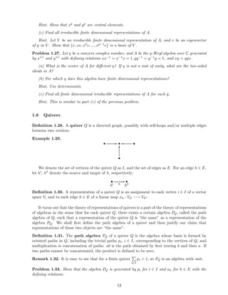 Hint. Show that xp and yp are central elements.
(c) Find all irreducible ﬁnite dimensional representations of A.
Hint. Let V be an irreducible ﬁnite dimensional representation of A, and v be an eigenvector
of y in V . Show that {v, xv, x2v, ..., xp−1v} is a basis of V .
Problem 1.27. Let q be a nonzero complex number, and A be the q-Weyl algebra over C generated
by x±1 and y±1 with deﬁning relations xx−1 = x−1x = 1, yy−1 = y−1y = 1, and xy = qyx.
(a) What is the center of A for diﬀerent q? If q is not a root of unity, what are the two-sided
ideals in A?
(b) For which q does this algebra have ﬁnite dimensional representations?
Hint. Use determinants.
(c) Find all ﬁnite dimensional irreducible representations of A for such q.
Hint. This is similar to part (c) of the previous problem.
1.8 Quivers
Deﬁnition 1.28. A quiver Q is a directed graph, possibly with self-loops and/or multiple edges
between two vertices.
Example 1.29.
• // • •oo
•
OO
We denote the set of vertices of the quiver Q as I, and the set of edges as E. For an edge h ∈ E,
let h′, h′′ denote the source and target of h, respectively:
•
h′ h
// •
h′′
Deﬁnition 1.30. A representation of a quiver Q is an assignment to each vertex i ∈ I of a vector
space Vi and to each edge h ∈ E of a linear map xh : Vh′ −→ Vh′′ .
It turns out that the theory of representations of quivers is a part of the theory of representations
of algebras in the sense that for each quiver Q, there exists a certain algebra PQ, called the path
algebra of Q, such that a representation of the quiver Q is “the same” as a representation of the
algebra PQ. We shall ﬁrst deﬁne the path algebra of a quiver and then justify our claim that
representations of these two objects are “the same”.
Deﬁnition 1.31. The path algebra PQ of a quiver Q is the algebra whose basis is formed by
oriented paths in Q, including the trivial paths pi, i ∈ I, corresponding to the vertices of Q, and
multiplication is concatenation of paths: ab is the path obtained by ﬁrst tracing b and then a. If
two paths cannot be concatenated, the product is deﬁned to be zero.
Remark 1.32. It is easy to see that for a ﬁnite quiver
i∈I
pi = 1, so PQ is an algebra with unit.
Problem 1.33. Show that the algebra PQ is generated by pi for i ∈ I and ah for h ∈ E with the
deﬁning relations:
13
 