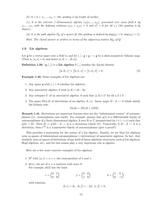 (b) A = k < x1, ..., xm > (the grading is by length of words);
(c) A is the exterior (=Grassmann) algebra ∧k[x1, ..., xm], generated over some ﬁeld k by
x1, ..., xm with the deﬁning relations xixj + xjxi = 0 and x2
i = 0 for all i, j (the grading is by
degree).
(d) A is the path algebra PQ of a quiver Q (the grading is deﬁned by deg(pi) = 0, deg(ah) = 1).
Hint. The closed answer is written in terms of the adjacency matrix MQ of Q.
1.9 Lie algebras
Let g be a vector space over a ﬁeld k, and let [ , ] : g × g −→ g be a skew-symmetric bilinear map.
(That is, [a, a] = 0, and hence [a, b] = −[b, a]).
Deﬁnition 1.39. (g, [ , ]) is a Lie algebra if [ , ] satisﬁes the Jacobi identity
[a, b] , c + [b, c] , a + [c, a] , b = 0. (2)
Example 1.40. Some examples of Lie algebras are:
1. Any space g with [ , ] = 0 (abelian Lie algebra).
2. Any associative algebra A with [a, b] = ab − ba .
3. Any subspace U of an associative algebra A such that [a, b] ∈ U for all a, b ∈ U.
4. The space Der(A) of derivations of an algebra A, i.e. linear maps D : A → A which satisfy
the Leibniz rule:
D(ab) = D(a)b + aD(b).
Remark 1.41. Derivations are important because they are the “inﬁnitesimal version” of automor-
phisms (i.e., isomorphisms onto itself). For example, assume that g(t) is a diﬀerentiable family of
automorphisms of a ﬁnite dimensional algebra A over R or C parametrized by t ∈ (−ǫ, ǫ) such that
g(0) = Id. Then D := g′(0) : A → A is a derivation (check it!). Conversely, if D : A → A is a
derivation, then etD is a 1-parameter family of automorphisms (give a proof!).
This provides a motivation for the notion of a Lie algebra. Namely, we see that Lie algebras
arise as spaces of inﬁnitesimal automorphisms (=derivations) of associative algebras. In fact, they
similarly arise as spaces of derivations of any kind of linear algebraic structures, such as Lie algebras,
Hopf algebras, etc., and for this reason play a very important role in algebra.
Here are a few more concrete examples of Lie algebras:
1. R3 with [u, v] = u × v, the cross-product of u and v.
2. sl(n), the set of n × n matrices with trace 0.
For example, sl(2) has the basis
e =
0 1
0 0
f =
0 0
1 0
h =
1 0
0 −1
with relations
[h, e] = 2e, [h, f] = −2f, [e, f] = h.
15
 