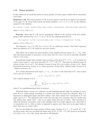 1.10 Tensor products
In this subsection we recall the notion of tensor product of vector spaces, which will be extensively
used below.
Deﬁnition 1.48. The tensor product V ⊗W of vector spaces V and W over a ﬁeld k is the quotient
of the space V ∗ W whose basis is given by formal symbols v ⊗ w, v ∈ V , w ∈ W, by the subspace
spanned by the elements
(v1 +v2)⊗w −v1 ⊗w −v2 ⊗w, v ⊗(w1 +w2)−v ⊗w1 −v ⊗w2, av ⊗w −a(v ⊗w), v ⊗aw −a(v ⊗w),
where v ∈ V, w ∈ W, a ∈ k.
Exercise. Show that V ⊗ W can be equivalently deﬁned as the quotient of the free abelian
group V • W generated by v ⊗ w, v ∈ V, w ∈ W by the subgroup generated by
(v1 + v2) ⊗ w − v1 ⊗ w − v2 ⊗ w, v ⊗ (w1 + w2) − v ⊗ w1 − v ⊗ w2, av ⊗ w − v ⊗ aw,
where v ∈ V, w ∈ W, a ∈ k.
The elements v ⊗ w ∈ V ⊗ W, for v ∈ V, w ∈ W are called pure tensors. Note that in general,
there are elements of V ⊗ W which are not pure tensors.
This allows one to deﬁne the tensor product of any number of vector spaces, V1 ⊗ ... ⊗ Vn. Note
that this tensor product is associative, in the sense that (V1 ⊗ V2) ⊗ V3 can be naturally identiﬁed
with V1 ⊗ (V2 ⊗ V3).
In particular, people often consider tensor products of the form V ⊗n = V ⊗...⊗V (n times) for
a given vector space V , and, more generally, E := V ⊗n ⊗ (V ∗)⊗m. This space is called the space of
tensors of type (m, n) on V . For instance, tensors of type (0, 1) are vectors, of type (1, 0) - linear
functionals (covectors), of type (1, 1) - linear operators, of type (2, 0) - bilinear forms, of type (2, 1)
- algebra structures, etc.
If V is ﬁnite dimensional with basis ei, i = 1, ..., N, and ei is the dual basis of V ∗, then a basis
of E is the set of vectors
ei1 ⊗ ... ⊗ ein ⊗ ej1
⊗ ... ⊗ ejm
,
and a typical element of E is
N
i1,...,in,j1,...,jm=1
Ti1...in
j1...jm
ei1 ⊗ ... ⊗ ein ⊗ ej1
⊗ ... ⊗ ejm
,
where T is a multidimensional table of numbers.
Physicists deﬁne a tensor as a collection of such multidimensional tables TB attached to every
basis B in V , which change according to a certain rule when the basis B is changed. Here it is
important to distinguish upper and lower indices, since lower indices of T correspond to V and
upper ones to V ∗. The physicists don’t write the sum sign, but remember that one should sum
over indices that repeat twice - once as an upper index and once as lower. This convention is
called the Einstein summation, and it also stipulates that if an index appears once, then there is
no summation over it, while no index is supposed to appear more than once as an upper index or
more than once as a lower index.
One can also deﬁne the tensor product of linear maps. Namely, if A : V → V ′ and B : W → W′
are linear maps, then one can deﬁne the linear map A⊗B : V ⊗W → V ′ ⊗W′ given by the formula
(A ⊗ B)(v ⊗ w) = Av ⊗ Bw (check that this is well deﬁned!)
17
 