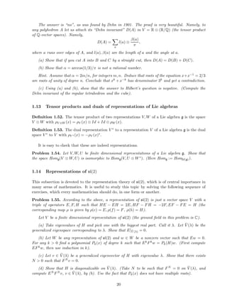 The answer is “no”, as was found by Dehn in 1901. The proof is very beautiful. Namely, to
any polyhedron A let us attach its “Dehn invariant” D(A) in V = R ⊗ (R/Q) (the tensor product
of Q-vector spaces). Namely,
D(A) =
a
l(a) ⊗
β(a)
π
,
where a runs over edges of A, and l(a), β(a) are the length of a and the angle at a.
(a) Show that if you cut A into B and C by a straight cut, then D(A) = D(B) + D(C).
(b) Show that α = arccos(1/3)/π is not a rational number.
Hint. Assume that α = 2m/n, for integers m, n. Deduce that roots of the equation x+x−1 = 2/3
are roots of unity of degree n. Conclude that xk + x−k has denominator 3k and get a contradiction.
(c) Using (a) and (b), show that the answer to Hilbert’s question is negative. (Compute the
Dehn invariant of the regular tetrahedron and the cube).
1.13 Tensor products and duals of representations of Lie algebras
Deﬁnition 1.52. The tensor product of two representations V, W of a Lie algebra g is the space
V ⊗ W with ρV ⊗W (x) = ρV (x) ⊗ Id + Id ⊗ ρW (x).
Deﬁnition 1.53. The dual representation V ∗ to a representation V of a Lie algebra g is the dual
space V ∗ to V with ρV ∗ (x) = −ρV (x)∗.
It is easy to check that these are indeed representations.
Problem 1.54. Let V, W, U be ﬁnite dimensional representations of a Lie algebra g. Show that
the space Homg(V ⊗ W, U) is isomorphic to Homg(V, U ⊗ W∗). (Here Homg := HomU(g)).
1.14 Representations of sl(2)
This subsection is devoted to the representation theory of sl(2), which is of central importance in
many areas of mathematics. It is useful to study this topic by solving the following sequence of
exercises, which every mathematician should do, in one form or another.
Problem 1.55. According to the above, a representation of sl(2) is just a vector space V with a
triple of operators E, F, H such that HE − EH = 2E, HF − FH = −2F, EF − FE = H (the
corresponding map ρ is given by ρ(e) = E, ρ(f) = F, ρ(h) = H).
Let V be a ﬁnite dimensional representation of sl(2) (the ground ﬁeld in this problem is C).
(a) Take eigenvalues of H and pick one with the biggest real part. Call it λ. Let ¯V (λ) be the
generalized eigenspace corresponding to λ. Show that E|¯V (λ) = 0.
(b) Let W be any representation of sl(2) and w ∈ W be a nonzero vector such that Ew = 0.
For any k > 0 ﬁnd a polynomial Pk(x) of degree k such that EkFkw = Pk(H)w. (First compute
EFkw, then use induction in k).
(c) Let v ∈ ¯V (λ) be a generalized eigenvector of H with eigenvalue λ. Show that there exists
N > 0 such that FN v = 0.
(d) Show that H is diagonalizable on ¯V (λ). (Take N to be such that FN = 0 on ¯V (λ), and
compute EN FN v, v ∈ ¯V (λ), by (b). Use the fact that Pk(x) does not have multiple roots).
20
 