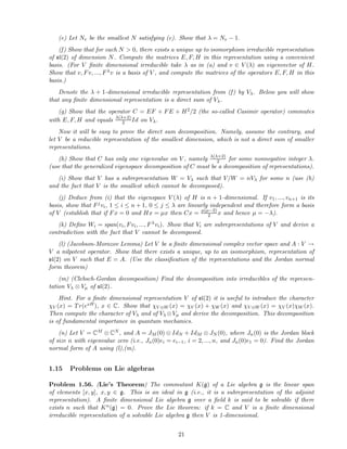 (e) Let Nv be the smallest N satisfying (c). Show that λ = Nv − 1.
(f) Show that for each N > 0, there exists a unique up to isomorphism irreducible representation
of sl(2) of dimension N. Compute the matrices E, F, H in this representation using a convenient
basis. (For V ﬁnite dimensional irreducible take λ as in (a) and v ∈ V (λ) an eigenvector of H.
Show that v, Fv, ..., Fλv is a basis of V , and compute the matrices of the operators E, F, H in this
basis.)
Denote the λ + 1-dimensional irreducible representation from (f) by Vλ. Below you will show
that any ﬁnite dimensional representation is a direct sum of Vλ.
(g) Show that the operator C = EF + FE + H2/2 (the so-called Casimir operator) commutes
with E, F, H and equals λ(λ+2)
2 Id on Vλ.
Now it will be easy to prove the direct sum decomposition. Namely, assume the contrary, and
let V be a reducible representation of the smallest dimension, which is not a direct sum of smaller
representations.
(h) Show that C has only one eigenvalue on V , namely λ(λ+2)
2 for some nonnegative integer λ.
(use that the generalized eigenspace decomposition of C must be a decomposition of representations).
(i) Show that V has a subrepresentation W = Vλ such that V/W = nVλ for some n (use (h)
and the fact that V is the smallest which cannot be decomposed).
(j) Deduce from (i) that the eigenspace V (λ) of H is n + 1-dimensional. If v1, ..., vn+1 is its
basis, show that Fjvi, 1 ≤ i ≤ n + 1, 0 ≤ j ≤ λ are linearly independent and therefore form a basis
of V (establish that if Fx = 0 and Hx = µx then Cx = µ(µ−2)
2 x and hence µ = −λ).
(k) Deﬁne Wi = span(vi, Fvi, ..., Fλvi). Show that Vi are subrepresentations of V and derive a
contradiction with the fact that V cannot be decomposed.
(l) (Jacobson-Morozov Lemma) Let V be a ﬁnite dimensional complex vector space and A : V →
V a nilpotent operator. Show that there exists a unique, up to an isomorphism, representation of
sl(2) on V such that E = A. (Use the classiﬁcation of the representations and the Jordan normal
form theorem)
(m) (Clebsch-Gordan decomposition) Find the decomposition into irreducibles of the represen-
tation Vλ ⊗ Vµ of sl(2).
Hint. For a ﬁnite dimensional representation V of sl(2) it is useful to introduce the character
χV (x) = Tr(exH), x ∈ C. Show that χV ⊕W (x) = χV (x) + χW (x) and χV ⊗W (x) = χV (x)χW (x).
Then compute the character of Vλ and of Vλ ⊗Vµ and derive the decomposition. This decomposition
is of fundamental importance in quantum mechanics.
(n) Let V = CM ⊗ CN , and A = JM (0) ⊗ IdN + IdM ⊗ JN (0), where Jn(0) is the Jordan block
of size n with eigenvalue zero (i.e., Jn(0)ei = ei−1, i = 2, ..., n, and Jn(0)e1 = 0). Find the Jordan
normal form of A using (l),(m).
1.15 Problems on Lie algebras
Problem 1.56. (Lie’s Theorem) The commutant K(g) of a Lie algebra g is the linear span
of elements [x, y], x, y ∈ g. This is an ideal in g (i.e., it is a subrepresentation of the adjoint
representation). A ﬁnite dimensional Lie algebra g over a ﬁeld k is said to be solvable if there
exists n such that Kn(g) = 0. Prove the Lie theorem: if k = C and V is a ﬁnite dimensional
irreducible representation of a solvable Lie algebra g then V is 1-dimensional.
21
 