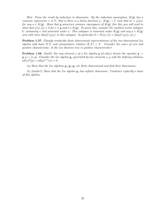 Hint. Prove the result by induction in dimension. By the induction assumption, K(g) has a
common eigenvector v in V , that is there is a linear function χ : K(g) → C such that av = χ(a)v
for any a ∈ K(g). Show that g preserves common eigenspaces of K(g) (for this you will need to
show that χ([x, a]) = 0 for x ∈ g and a ∈ K(g). To prove this, consider the smallest vector subspace
U containing v and invariant under x. This subspace is invariant under K(g) and any a ∈ K(g)
acts with trace dim(U)χ(a) in this subspace. In particular 0 = Tr([x, a]) = dim(U)χ([x, a]).).
Problem 1.57. Classify irreducible ﬁnite dimensional representations of the two dimensional Lie
algebra with basis X, Y and commutation relation [X, Y ] = Y . Consider the cases of zero and
positive characteristic. Is the Lie theorem true in positive characteristic?
Problem 1.58. (hard!) For any element x of a Lie algebra g let ad(x) denote the operator g →
g, y → [x, y]. Consider the Lie algebra gn generated by two elements x, y with the deﬁning relations
ad(x)2(y) = ad(y)n+1(x) = 0.
(a) Show that the Lie algebras g1, g2, g3 are ﬁnite dimensional and ﬁnd their dimensions.
(b) (harder!) Show that the Lie algebra g4 has inﬁnite dimension. Construct explicitly a basis
of this algebra.
22
 