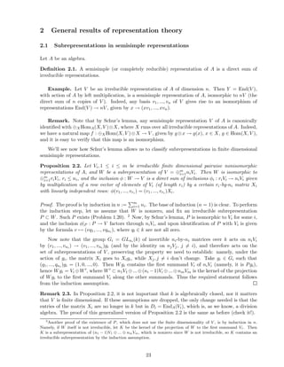 2 General results of representation theory
2.1 Subrepresentations in semisimple representations
Let A be an algebra.
Deﬁnition 2.1. A semisimple (or completely reducible) representation of A is a direct sum of
irreducible representations.
Example. Let V be an irreducible representation of A of dimension n. Then Y = End(V ),
with action of A by left multiplication, is a semisimple representation of A, isomorphic to nV (the
direct sum of n copies of V ). Indeed, any basis v1, ..., vn of V gives rise to an isomorphism of
representations End(V ) → nV , given by x → (xv1, ..., xvn).
Remark. Note that by Schur’s lemma, any semisimple representation V of A is canonically
identiﬁed with ⊕XHomA(X, V )⊗X, where X runs over all irreducible representations of A. Indeed,
we have a natural map f : ⊕XHom(X, V )⊗X → V , given by g⊗x → g(x), x ∈ X, g ∈ Hom(X, V ),
and it is easy to verify that this map is an isomorphism.
We’ll see now how Schur’s lemma allows us to classify subrepresentations in ﬁnite dimensional
semisimple representations.
Proposition 2.2. Let Vi, 1 ≤ i ≤ m be irreducible ﬁnite dimensional pairwise nonisomorphic
representations of A, and W be a subrepresentation of V = ⊕m
i=1niVi. Then W is isomorphic to
⊕m
i=1riVi, ri ≤ ni, and the inclusion φ : W → V is a direct sum of inclusions φi : riVi → niVi given
by multiplication of a row vector of elements of Vi (of length ri) by a certain ri-by-ni matrix Xi
with linearly independent rows: φ(v1, ..., vri ) = (v1, ..., vri )Xi.
Proof. The proof is by induction in n := m
i=1 ni. The base of induction (n = 1) is clear. To perform
the induction step, let us assume that W is nonzero, and ﬁx an irreducible subrepresentation
P ⊂ W. Such P exists (Problem 1.20). 2 Now, by Schur’s lemma, P is isomorphic to Vi for some i,
and the inclusion φ|P : P → V factors through niVi, and upon identiﬁcation of P with Vi is given
by the formula v → (vq1, ..., vqni ), where ql ∈ k are not all zero.
Now note that the group Gi = GLni (k) of invertible ni-by-ni matrices over k acts on niVi
by (v1, ..., vni ) → (v1, ..., vni )gi (and by the identity on njVj, j = i), and therefore acts on the
set of subrepresentations of V , preserving the property we need to establish: namely, under the
action of gi, the matrix Xi goes to Xigi, while Xj, j = i don’t change. Take gi ∈ Gi such that
(q1, ..., qni )gi = (1, 0, ..., 0). Then Wgi contains the ﬁrst summand Vi of niVi (namely, it is Pgi),
hence Wgi = Vi ⊕W′, where W′ ⊂ n1V1 ⊕...⊕(ni −1)Vi ⊕...⊕nmVm is the kernel of the projection
of Wgi to the ﬁrst summand Vi along the other summands. Thus the required statement follows
from the induction assumption.
Remark 2.3. In Proposition 2.2, it is not important that k is algebraically closed, nor it matters
that V is ﬁnite dimensional. If these assumptions are dropped, the only change needed is that the
entries of the matrix Xi are no longer in k but in Di = EndA(Vi), which is, as we know, a division
algebra. The proof of this generalized version of Proposition 2.2 is the same as before (check it!).
2
Another proof of the existence of P, which does not use the ﬁnite dimensionality of V , is by induction in n.
Namely, if W itself is not irreducible, let K be the kernel of the projection of W to the ﬁrst summand V1. Then
K is a subrepresentation of (n1 − 1)V1 ⊕ ... ⊕ nmVm, which is nonzero since W is not irreducible, so K contains an
irreducible subrepresentation by the induction assumption.
23
 