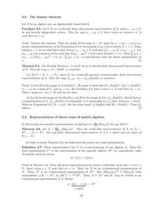 2.2 The density theorem
Let A be an algebra over an algebraically closed ﬁeld k.
Corollary 2.4. Let V be an irreducible ﬁnite dimensional representation of A, and v1, ..., vn ∈ V
be any linearly independent vectors. Then for any w1, ..., wn ∈ V there exists an element a ∈ A
such that avi = wi.
Proof. Assume the contrary. Then the image of the map A → nV given by a → (av1, ..., avn) is a
proper subrepresentation, so by Proposition 2.2 it corresponds to an r-by-n matrix X, r < n. Thus,
taking a = 1, we see that there exist vectors u1, ..., ur ∈ V such that (u1, ..., ur)X = (v1, ..., vn). Let
(q1, ..., qn) be a nonzero vector such that X(q1, ..., qn)T = 0 (it exists because r < n). Then qivi =
(u1, ..., ur)X(q1, ..., qn)T = 0, i.e. qivi = 0 - a contradiction with the linear independence of
vi.
Theorem 2.5. (the Density Theorem). (i) Let V be an irreducible ﬁnite dimensional representation
of A. Then the map ρ : A → EndV is surjective.
(ii) Let V = V1 ⊕ ... ⊕ Vr, where Vi are irreducible pairwise nonisomorphic ﬁnite dimensional
representations of A. Then the map ⊕r
i=1ρi : A → ⊕r
i=1 End(Vi) is surjective.
Proof. (i) Let B be the image of A in End(V ). We want to show that B = End(V ). Let c ∈ End(V ),
v1, ..., vn be a basis of V , and wi = cvi. By Corollary 2.4, there exists a ∈ A such that avi = wi.
Then a maps to c, so c ∈ B, and we are done.
(ii) Let Bi be the image of A in End(Vi), and B be the image of A in ⊕r
i=1 End(Vi). Recall that as
a representation of A, ⊕r
i=1 End(Vi) is semisimple: it is isomorphic to ⊕r
i=1diVi, where di = dim Vi.
Then by Proposition 2.2, B = ⊕iBi. On the other hand, (i) implies that Bi = End(Vi). Thus (ii)
follows.
2.3 Representations of direct sums of matrix algebras
In this section we consider representations of algebras A = i Matdi
(k) for any ﬁeld k.
Theorem 2.6. Let A = r
i=1 Matdi
(k). Then the irreducible representations of A are V1 =
kd1 , . . . , Vr = kdr
, and any ﬁnite dimensional representation of A is a direct sum of copies of
V1, . . . , Vr.
In order to prove Theorem 2.6, we shall need the notion of a dual representation.
Deﬁnition 2.7. (Dual representation) Let V be a representation of any algebra A. Then the
dual representation V ∗ is the representation of the opposite algebra Aop (or, equivalently, right
A-module) with the action
(f · a)(v) := f(av).
Proof of Theorem 2.6. First, the given representations are clearly irreducible, as for any v = 0, w ∈
Vi, there exists a ∈ A such that av = w. Next, let X be an n-dimensional representation of
A. Then, X∗ is an n-dimensional representation of Aop. But (Matdi
(k))op ∼= Matdi
(k) with
isomorphism ϕ(X) = XT , as (BC)T = CT BT . Thus, A ∼= Aop and X∗ may be viewed as an
n-dimensional representation of A. Deﬁne
φ : A ⊕ · · · ⊕ A
n copies
−→ X∗
24
 