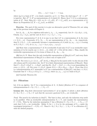 by
φ(a1, . . . , an) = a1y1 + · · · + anyn
where {yi} is a basis of X∗. φ is clearly surjective, as k ⊂ A. Thus, the dual map φ∗ : X −→ An∗
is injective. But An∗ ∼= An as representations of A (check it!). Hence, Im φ∗ ∼= X is a subrepresen-
tation of An. Next, Matdi
(k) = diVi, so A = ⊕r
i=1diVi, An = ⊕r
i=1ndiVi, as a representation of A.
Hence by Proposition 2.2, X = ⊕r
i=1miVi, as desired.
Exercise. The goal of this exercise is to give an alternative proof of Theorem 2.6, not using
any of the previous results of Chapter 2.
Let A1, A2, ..., An be n algebras with units 11, 12, ..., 1n, respectively. Let A = A1⊕A2⊕...⊕An.
Clearly, 1i1j = δij1i, and the unit of A is 1 = 11 + 12 + ... + 1n.
For every representation V of A, it is easy to see that 1iV is a representation of Ai for every
i ∈ {1, 2, ..., n}. Conversely, if V1, V2, ..., Vn are representations of A1, A2, ..., An, respectively,
then V1 ⊕ V2 ⊕ ... ⊕ Vn canonically becomes a representation of A (with (a1, a2, ..., an) ∈ A acting
on V1 ⊕ V2 ⊕ ... ⊕ Vn as (v1, v2, ..., vn) → (a1v1, a2v2, ..., anvn)).
(a) Show that a representation V of A is irreducible if and only if 1iV is an irreducible repre-
sentation of Ai for exactly one i ∈ {1, 2, ..., n}, while 1iV = 0 for all the other i. Thus, classify the
irreducible representations of A in terms of those of A1, A2, ..., An.
(b) Let d ∈ N. Show that the only irreducible representation of Matd(k) is kd, and every ﬁnite
dimensional representation of Matd(k) is a direct sum of copies of kd.
Hint: For every (i, j) ∈ {1, 2, ..., d}2
, let Eij ∈ Matd(k) be the matrix with 1 in the ith row of the
jth column and 0’s everywhere else. Let V be a ﬁnite dimensional representation of Matd(k). Show
that V = E11V ⊕ E22V ⊕ ... ⊕ EddV , and that Φi : E11V → EiiV , v → Ei1v is an isomorphism for
every i ∈ {1, 2, ..., d}. For every v ∈ E11V , denote S (v) = E11v, E21v, ..., Ed1v . Prove that S (v)
is a subrepresentation of V isomorphic to kd (as a representation of Matd(k)), and that v ∈ S (v).
Conclude that V = S (v1) ⊕ S (v2) ⊕ ... ⊕ S (vk), where {v1, v2, ..., vk} is a basis of E11V .
(c) Conclude Theorem 2.6.
2.4 Filtrations
Let A be an algebra. Let V be a representation of A. A (ﬁnite) ﬁltration of V is a sequence of
subrepresentations 0 = V0 ⊂ V1 ⊂ ... ⊂ Vn = V .
Lemma 2.8. Any ﬁnite dimensional representation V of an algebra A admits a ﬁnite ﬁltration
0 = V0 ⊂ V1 ⊂ ... ⊂ Vn = V such that the successive quotients Vi/Vi−1 are irreducible.
Proof. The proof is by induction in dim(V ). The base is clear, and only the induction step needs
to be justiﬁed. Pick an irreducible subrepresentation V1 ⊂ V , and consider the representation
U = V/V1. Then by the induction assumption U has a ﬁltration 0 = U0 ⊂ U1 ⊂ ... ⊂ Un−1 = U
such that Ui/Ui−1 are irreducible. Deﬁne Vi for i ≥ 2 to be the preimages of Ui−1 under the
tautological projection V → V/V1 = U. Then 0 = V0 ⊂ V1 ⊂ V2 ⊂ ... ⊂ Vn = V is a ﬁltration of V
with the desired property.
25
 