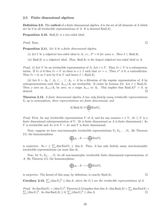 2.5 Finite dimensional algebras
Deﬁnition 2.9. The radical of a ﬁnite dimensional algebra A is the set of all elements of A which
act by 0 in all irreducible representations of A. It is denoted Rad(A).
Proposition 2.10. Rad(A) is a two-sided ideal.
Proof. Easy.
Proposition 2.11. Let A be a ﬁnite dimensional algebra.
(i) Let I be a nilpotent two-sided ideal in A, i.e., In = 0 for some n. Then I ⊂ Rad(A).
(ii) Rad(A) is a nilpotent ideal. Thus, Rad(A) is the largest nilpotent two-sided ideal in A.
Proof. (i) Let V be an irreducible representation of A. Let v ∈ V . Then Iv ⊂ V is a subrepresen-
tation. If Iv = 0 then Iv = V so there is x ∈ I such that xv = v. Then xn = 0, a contradiction.
Thus Iv = 0, so I acts by 0 in V and hence I ⊂ Rad(A).
(ii) Let 0 = A0 ⊂ A1 ⊂ ... ⊂ An = A be a ﬁltration of the regular representation of A by
subrepresentations such that Ai+1/Ai are irreducible. It exists by Lemma 2.8. Let x ∈ Rad(A).
Then x acts on Ai+1/Ai by zero, so x maps Ai+1 to Ai. This implies that Rad(A)n = 0, as
desired.
Theorem 2.12. A ﬁnite dimensional algebra A has only ﬁnitely many irreducible representations
Vi up to isomorphism, these representations are ﬁnite dimensional, and
A/Rad(A) ∼=
i
End Vi.
Proof. First, for any irreducible representation V of A, and for any nonzero v ∈ V , Av ⊆ V is a
ﬁnite dimensional subrepresentation of V . (It is ﬁnite dimensional as A is ﬁnite dimensional.) As
V is irreducible and Av = 0, V = Av and V is ﬁnite dimensional.
Next, suppose we have non-isomorphic irreducible representations V1, V2, . . . , Vr. By Theorem
2.5, the homomorphism
i
ρi : A −→
i
End Vi
is surjective. So r ≤ i dim End Vi ≤ dim A. Thus, A has only ﬁnitely many non-isomorphic
irreducible representations (at most dim A).
Now, let V1, V2, . . . , Vr be all non-isomorphic irreducible ﬁnite dimensional representations of
A. By Theorem 2.5, the homomorphism
i
ρi : A −→
i
End Vi
is surjective. The kernel of this map, by deﬁnition, is exactly Rad(A).
Corollary 2.13. i (dim Vi)2
≤ dim A, where the Vi’s are the irreducible representations of A.
Proof. As dim End Vi = (dim Vi)2
, Theorem 2.12 implies that dim A−dim Rad(A) = i dim End Vi =
i (dim Vi)2
. As dim Rad(A) ≥ 0, i (dim Vi)2
≤ dim A.
26
 