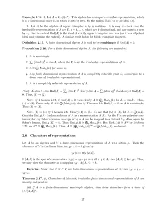 Example 2.14. 1. Let A = k[x]/(xn). This algebra has a unique irreducible representation, which
is a 1-dimensional space k, in which x acts by zero. So the radical Rad(A) is the ideal (x).
2. Let A be the algebra of upper triangular n by n matrices. It is easy to check that the
irreducible representations of A are Vi, i = 1, ..., n, which are 1-dimensional, and any matrix x acts
by xii. So the radical Rad(A) is the ideal of strictly upper triangular matrices (as it is a nilpotent
ideal and contains the radical). A similar result holds for block-triangular matrices.
Deﬁnition 2.15. A ﬁnite dimensional algebra A is said to be semisimple if Rad(A) = 0.
Proposition 2.16. For a ﬁnite dimensional algebra A, the following are equivalent:
1. A is semisimple.
2. i (dim Vi)2
= dim A, where the Vi’s are the irreducible representations of A.
3. A ∼= i Matdi
(k) for some di.
4. Any ﬁnite dimensional representation of A is completely reducible (that is, isomorphic to a
direct sum of irreducible representations).
5. A is a completely reducible representation of A.
Proof. As dim A−dim Rad(A) = i (dim Vi)2
, clearly dim A = i (dim Vi)2
if and only if Rad(A) =
0. Thus, (1) ⇔ (2).
Next, by Theorem 2.12, if Rad(A) = 0, then clearly A ∼= i Matdi
(k) for di = dim Vi. Thus,
(1) ⇒ (3). Conversely, if A ∼= i Matdi
(k), then by Theorem 2.6, Rad(A) = 0, so A is semisimple.
Thus (3) ⇒ (1).
Next, (3) ⇒ (4) by Theorem 2.6. Clearly (4) ⇒ (5). To see that (5) ⇒ (3), let A = i niVi.
Consider EndA(A) (endomorphisms of A as a representation of A). As the Vi’s are pairwise non-
isomorphic, by Schur’s lemma, no copy of Vi in A can be mapped to a distinct Vj. Also, again by
Schur’s lemma, EndA (Vi) = k. Thus, EndA(A) ∼= i Matni (k). But EndA(A) ∼= Aop by Problem
1.22, so Aop ∼= i Matni (k). Thus, A ∼= ( i Matni (k))op
= i Matni (k), as desired.
2.6 Characters of representations
Let A be an algebra and V a ﬁnite-dimensional representation of A with action ρ. Then the
character of V is the linear function χV : A → k given by
χV (a) = tr|V (ρ(a)).
If [A, A] is the span of commutators [x, y] := xy − yx over all x, y ∈ A, then [A, A] ⊆ ker χV . Thus,
we may view the character as a mapping χV : A/[A, A] → k.
Exercise. Show that if W ⊂ V are ﬁnite dimensional representations of A, then χV = χW +
χV/W .
Theorem 2.17. (i) Characters of (distinct) irreducible ﬁnite-dimensional representations of A are
linearly independent.
(ii) If A is a ﬁnite-dimensional semisimple algebra, then these characters form a basis of
(A/[A, A])∗.
27
 