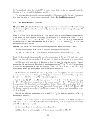 V . This number is called the length of V . It is easy to see that n is also the maximal length of a
ﬁltration of V in which all the inclusions are strict.
The sequence of the irreducible representations W1, ..., Wn enumerated in the order they appear
from some ﬁltration of V as successive quoteints is called a Jordan-H¨older series of V .
2.8 The Krull-Schmidt theorem
Theorem 2.19. (Krull-Schmidt theorem) Any ﬁnite dimensional representation of A can be uniquely
(up to an isomorphism and order of summands) decomposed into a direct sum of indecomposable
representations.
Proof. It is clear that a decomposition of V into a direct sum of indecomposable representations
exists, so we just need to prove uniqueness. We will prove it by induction on dim V . Let V =
V1 ⊕ ... ⊕ Vm = V ′
1 ⊕ ... ⊕ V ′
n. Let is : Vs → V , i′
s : V ′
s → V , ps : V → Vs, p′
s : V → V ′
s be the natural
maps associated to these decompositions. Let θs = p1i′
sp′
si1 : V1 → V1. We have n
s=1 θs = 1. Now
we need the following lemma.
Lemma 2.20. Let W be a ﬁnite dimensional indecomposable representation of A. Then
(i) Any homomorphism θ : W → W is either an isomorphism or nilpotent;
(ii) If θs : W → W, s = 1, ..., n are nilpotent homomorphisms, then so is θ := θ1 + ... + θn.
Proof. (i) Generalized eigenspaces of θ are subrepresentations of W, and W is their direct sum.
Thus, θ can have only one eigenvalue λ. If λ is zero, θ is nilpotent, otherwise it is an isomorphism.
(ii) The proof is by induction in n. The base is clear. To make the induction step (n − 1 to n),
assume that θ is not nilpotent. Then by (i) θ is an isomorphism, so n
i=1 θ−1θi = 1. The morphisms
θ−1θi are not isomorphisms, so they are nilpotent. Thus 1 − θ−1θn = θ−1θ1 + ... + θ−1θn−1 is an
isomorphism, which is a contradiction with the induction assumption.
By the lemma, we ﬁnd that for some s, θs must be an isomorphism; we may assume that
s = 1. In this case, V ′
1 = Im(p′
1i1) ⊕ Ker(p1i′
1), so since V ′
1 is indecomposable, we get that
f := p′
1i1 : V1 → V ′
1 and g := p1i′
1 : V ′
1 → V1 are isomorphisms.
Let B = ⊕j>1Vj, B′ = ⊕j>1V ′
j ; then we have V = V1 ⊕ B = V ′
1 ⊕ B′. Consider the map
h : B → B′ deﬁned as a composition of the natural maps B → V → B′ attached to these
decompositions. We claim that h is an isomorphism. To show this, it suﬃces to show that Kerh = 0
(as h is a map between spaces of the same dimension). Assume that v ∈ Kerh ⊂ B. Then v ∈ V ′
1.
On the other hand, the projection of v to V1 is zero, so gv = 0. Since g is an isomorphism, we get
v = 0, as desired.
Now by the induction assumption, m = n, and Vj
∼= V ′
σ(j) for some permutation σ of 2, ..., n.
The theorem is proved.
Exercise. Let A be the algebra of real-valued continuous functions on R which are periodic
with period 1. Let M be the A-module of continuous functions f on R which are antiperiodic with
period 1, i.e., f(x + 1) = −f(x).
(i) Show that A and M are indecomposable A-modules.
(ii) Show that A is not isomorphic to M but A ⊕ A is isomorphic to M ⊕ M.
29
 