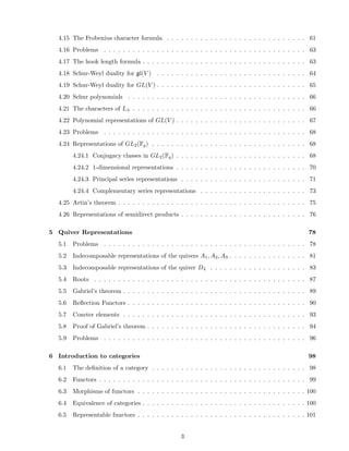 4.15 The Frobenius character formula . . . . . . . . . . . . . . . . . . . . . . . . . . . . . 61
4.16 Problems . . . . . . . . . . . . . . . . . . . . . . . . . . . . . . . . . . . . . . . . . . 63
4.17 The hook length formula . . . . . . . . . . . . . . . . . . . . . . . . . . . . . . . . . . 63
4.18 Schur-Weyl duality for gl(V ) . . . . . . . . . . . . . . . . . . . . . . . . . . . . . . . 64
4.19 Schur-Weyl duality for GL(V ) . . . . . . . . . . . . . . . . . . . . . . . . . . . . . . . 65
4.20 Schur polynomials . . . . . . . . . . . . . . . . . . . . . . . . . . . . . . . . . . . . . 66
4.21 The characters of Lλ . . . . . . . . . . . . . . . . . . . . . . . . . . . . . . . . . . . . 66
4.22 Polynomial representations of GL(V ) . . . . . . . . . . . . . . . . . . . . . . . . . . . 67
4.23 Problems . . . . . . . . . . . . . . . . . . . . . . . . . . . . . . . . . . . . . . . . . . 68
4.24 Representations of GL2(Fq) . . . . . . . . . . . . . . . . . . . . . . . . . . . . . . . . 68
4.24.1 Conjugacy classes in GL2(Fq) . . . . . . . . . . . . . . . . . . . . . . . . . . . 68
4.24.2 1-dimensional representations . . . . . . . . . . . . . . . . . . . . . . . . . . . 70
4.24.3 Principal series representations . . . . . . . . . . . . . . . . . . . . . . . . . . 71
4.24.4 Complementary series representations . . . . . . . . . . . . . . . . . . . . . . 73
4.25 Artin’s theorem . . . . . . . . . . . . . . . . . . . . . . . . . . . . . . . . . . . . . . . 75
4.26 Representations of semidirect products . . . . . . . . . . . . . . . . . . . . . . . . . . 76
5 Quiver Representations 78
5.1 Problems . . . . . . . . . . . . . . . . . . . . . . . . . . . . . . . . . . . . . . . . . . 78
5.2 Indecomposable representations of the quivers A1, A2, A3 . . . . . . . . . . . . . . . . 81
5.3 Indecomposable representations of the quiver D4 . . . . . . . . . . . . . . . . . . . . 83
5.4 Roots . . . . . . . . . . . . . . . . . . . . . . . . . . . . . . . . . . . . . . . . . . . . 87
5.5 Gabriel’s theorem . . . . . . . . . . . . . . . . . . . . . . . . . . . . . . . . . . . . . . 89
5.6 Reﬂection Functors . . . . . . . . . . . . . . . . . . . . . . . . . . . . . . . . . . . . . 90
5.7 Coxeter elements . . . . . . . . . . . . . . . . . . . . . . . . . . . . . . . . . . . . . . 93
5.8 Proof of Gabriel’s theorem . . . . . . . . . . . . . . . . . . . . . . . . . . . . . . . . . 94
5.9 Problems . . . . . . . . . . . . . . . . . . . . . . . . . . . . . . . . . . . . . . . . . . 96
6 Introduction to categories 98
6.1 The deﬁnition of a category . . . . . . . . . . . . . . . . . . . . . . . . . . . . . . . . 98
6.2 Functors . . . . . . . . . . . . . . . . . . . . . . . . . . . . . . . . . . . . . . . . . . . 99
6.3 Morphisms of functors . . . . . . . . . . . . . . . . . . . . . . . . . . . . . . . . . . . 100
6.4 Equivalence of categories . . . . . . . . . . . . . . . . . . . . . . . . . . . . . . . . . . 100
6.5 Representable functors . . . . . . . . . . . . . . . . . . . . . . . . . . . . . . . . . . . 101
3
 
