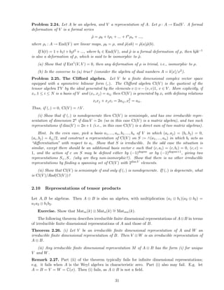 Problem 2.24. Let A be an algebra, and V a representation of A. Let ρ : A → EndV . A formal
deformation of V is a formal series
˜ρ = ρ0 + tρ1 + ... + tn
ρn + ...,
where ρi : A → End(V ) are linear maps, ρ0 = ρ, and ˜ρ(ab) = ˜ρ(a)˜ρ(b).
If b(t) = 1 + b1t + b2t2 + ..., where bi ∈ End(V ), and ˜ρ is a formal deformation of ρ, then b˜ρb−1
is also a deformation of ρ, which is said to be isomorphic to ˜ρ.
(a) Show that if Ext1
(V, V ) = 0, then any deformation of ρ is trivial, i.e., isomorphic to ρ.
(b) Is the converse to (a) true? (consider the algebra of dual numbers A = k[x]/x2).
Problem 2.25. The Cliﬀord algebra. Let V be a ﬁnite dimensional complex vector space
equipped with a symmetric bilinear form (, ). The Cliﬀord algebra Cl(V ) is the quotient of the
tensor algebra TV by the ideal generated by the elements v ⊗ v − (v, v)1, v ∈ V . More explicitly, if
xi, 1 ≤ i ≤ N is a basis of V and (xi, xj) = aij then Cl(V ) is generated by xi with deﬁning relations
xixj + xjxi = 2aij, x2
i = aii.
Thus, if (, ) = 0, Cl(V ) = ∧V .
(i) Show that if (, ) is nondegenerate then Cl(V ) is semisimple, and has one irreducible repre-
sentation of dimension 2n if dim V = 2n (so in this case Cl(V ) is a matrix algebra), and two such
representations if dim(V ) = 2n+1 (i.e., in this case Cl(V ) is a direct sum of two matrix algebras).
Hint. In the even case, pick a basis a1, ..., an, b1, ..., bn of V in which (ai, aj) = (bi, bj) = 0,
(ai, bj) = δij/2, and construct a representation of Cl(V ) on S := ∧(a1, ..., an) in which bi acts as
“diﬀerentiation” with respect to ai. Show that S is irreducible. In the odd case the situation is
similar, except there should be an additional basis vector c such that (c, ai) = (c, bi) = 0, (c, c) =
1, and the action of c on S may be deﬁned either by (−1)degree or by (−1)degree+1, giving two
representations S+, S− (why are they non-isomorphic?). Show that there is no other irreducible
representations by ﬁnding a spanning set of Cl(V ) with 2dim V elements.
(ii) Show that Cl(V ) is semisimple if and only if (, ) is nondegenerate. If (, ) is degenerate, what
is Cl(V )/Rad(Cl(V ))?
2.10 Representations of tensor products
Let A, B be algebras. Then A ⊗ B is also an algebra, with multiplication (a1 ⊗ b1)(a2 ⊗ b2) =
a1a2 ⊗ b1b2.
Exercise. Show that Matm(k) ⊗ Matn(k) ∼= Matmn(k).
The following theorem describes irreducible ﬁnite dimensional representations of A⊗B in terms
of irreducible ﬁnite dimensional representations of A and those of B.
Theorem 2.26. (i) Let V be an irreducible ﬁnite dimensional representation of A and W an
irreducible ﬁnite dimensional representation of B. Then V ⊗ W is an irreducible representation of
A ⊗ B.
(ii) Any irreducible ﬁnite dimensional representation M of A ⊗ B has the form (i) for unique
V and W.
Remark 2.27. Part (ii) of the theorem typically fails for inﬁnite dimensional representations;
e.g. it fails when A is the Weyl algebra in characteristic zero. Part (i) also may fail. E.g. let
A = B = V = W = C(x). Then (i) fails, as A ⊗ B is not a ﬁeld.
31
 