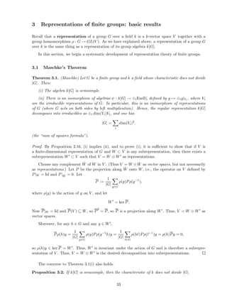 3 Representations of ﬁnite groups: basic results
Recall that a representation of a group G over a ﬁeld k is a k-vector space V together with a
group homomorphism ρ : G → GL(V ). As we have explained above, a representation of a group G
over k is the same thing as a representation of its group algebra k[G].
In this section, we begin a systematic development of representation theory of ﬁnite groups.
3.1 Maschke’s Theorem
Theorem 3.1. (Maschke) Let G be a ﬁnite group and k a ﬁeld whose characteristic does not divide
|G|. Then:
(i) The algebra k[G] is semisimple.
(ii) There is an isomorphism of algebras ψ : k[G] → ⊕iEndVi deﬁned by g → ⊕ig|Vi , where Vi
are the irreducible representations of G. In particular, this is an isomorphism of representations
of G (where G acts on both sides by left multiplication). Hence, the regular representation k[G]
decomposes into irreducibles as ⊕i dim(Vi)Vi, and one has
|G| =
i
dim(Vi)2
.
(the “sum of squares formula”).
Proof. By Proposition 2.16, (i) implies (ii), and to prove (i), it is suﬃcient to show that if V is
a ﬁnite-dimensional representation of G and W ⊂ V is any subrepresentation, then there exists a
subrepresentation W′ ⊂ V such that V = W ⊕ W′ as representations.
Choose any complement ˆW of W in V . (Thus V = W ⊕ ˆW as vector spaces, but not necessarily
as representations.) Let P be the projection along ˆW onto W, i.e., the operator on V deﬁned by
P|W = Id and P| ˆW = 0. Let
P :=
1
|G|
g∈G
ρ(g)Pρ(g−1
),
where ρ(g) is the action of g on V , and let
W′
= ker P.
Now P|W = Id and P(V ) ⊆ W, so P
2
= P, so P is a projection along W′. Thus, V = W ⊕ W′ as
vector spaces.
Moreover, for any h ∈ G and any y ∈ W′,
Pρ(h)y =
1
|G|
g∈G
ρ(g)Pρ(g−1
h)y =
1
|G|
ℓ∈G
ρ(hℓ)Pρ(ℓ−1
)y = ρ(h)Py = 0,
so ρ(h)y ∈ ker P = W′. Thus, W′ is invariant under the action of G and is therefore a subrepre-
sentation of V . Thus, V = W ⊕ W′ is the desired decomposition into subrepresentations.
The converse to Theorem 3.1(i) also holds.
Proposition 3.2. If k[G] is semisimple, then the characteristic of k does not divide |G|.
33
 