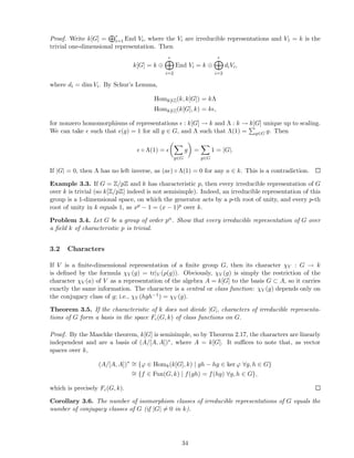 Proof. Write k[G] = r
i=1 End Vi, where the Vi are irreducible representations and V1 = k is the
trivial one-dimensional representation. Then
k[G] = k ⊕
r
i=2
End Vi = k ⊕
r
i=2
diVi,
where di = dim Vi. By Schur’s Lemma,
Homk[G](k, k[G]) = kΛ
Homk[G](k[G], k) = kǫ,
for nonzero homomorphisms of representations ǫ : k[G] → k and Λ : k → k[G] unique up to scaling.
We can take ǫ such that ǫ(g) = 1 for all g ∈ G, and Λ such that Λ(1) = g∈G g. Then
ǫ ◦ Λ(1) = ǫ
g∈G
g =
g∈G
1 = |G|.
If |G| = 0, then Λ has no left inverse, as (aǫ) ◦ Λ(1) = 0 for any a ∈ k. This is a contradiction.
Example 3.3. If G = Z/pZ and k has characteristic p, then every irreducible representation of G
over k is trivial (so k[Z/pZ] indeed is not semisimple). Indeed, an irreducible representation of this
group is a 1-dimensional space, on which the generator acts by a p-th root of unity, and every p-th
root of unity in k equals 1, as xp − 1 = (x − 1)p over k.
Problem 3.4. Let G be a group of order pn. Show that every irreducible representation of G over
a ﬁeld k of characteristic p is trivial.
3.2 Characters
If V is a ﬁnite-dimensional representation of a ﬁnite group G, then its character χV : G → k
is deﬁned by the formula χV (g) = tr|V (ρ(g)). Obviously, χV (g) is simply the restriction of the
character χV (a) of V as a representation of the algebra A = k[G] to the basis G ⊂ A, so it carries
exactly the same information. The character is a central or class function: χV (g) depends only on
the conjugacy class of g; i.e., χV (hgh−1) = χV (g).
Theorem 3.5. If the characteristic of k does not divide |G|, characters of irreducible representa-
tions of G form a basis in the space Fc(G, k) of class functions on G.
Proof. By the Maschke theorem, k[G] is semisimple, so by Theorem 2.17, the characters are linearly
independent and are a basis of (A/[A, A])∗, where A = k[G]. It suﬃces to note that, as vector
spaces over k,
(A/[A, A])∗ ∼= {ϕ ∈ Homk(k[G], k) | gh − hg ∈ ker ϕ ∀g, h ∈ G}
∼= {f ∈ Fun(G, k) | f(gh) = f(hg) ∀g, h ∈ G},
which is precisely Fc(G, k).
Corollary 3.6. The number of isomorphism classes of irreducible representations of G equals the
number of conjugacy classes of G (if |G| = 0 in k).
34
 