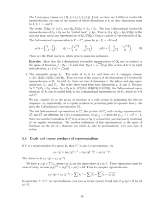 The 5 conjugacy classes are {1}, {−1}, {±i}, {±j}, {±k}, so there are 5 diﬀerent irreducible
representations, the sum of the squares of whose dimensions is 8, so their dimensions must
be 1, 1, 1, 1, and 2.
The center Z(Q8) is {±1}, and Q8/Z(Q8) ∼= Z2 × Z2. The four 1-dimensional irreducible
representations of Z2 × Z2 can be “pulled back” to Q8. That is, if q : Q8 → Q8/Z(Q8) is the
quotient map, and ρ any representation of Q8/Z(Q8), then ρ ◦ q gives a representation of Q8.
The 2-dimensional representation is V = C2, given by ρ(−1) = −Id and
ρ(i) =
0 1
−1 0
, ρ(j) =
√
−1 0
0 −
√
−1
, ρ(k) =
0 −
√
−1
−
√
−1 0
. (3)
These are the Pauli matrices, which arise in quantum mechanics.
Exercise. Show that the 2-dimensional irreducible representation of Q8 can be realized in
the space of functions f : Q8 → C such that f(gi) =
√
−1f(g) (the action of G is by right
multiplication, g ◦ f(x) = f(xg)).
4. The symmetric group S4. The order of S4 is 24, and there are 5 conjugacy classes:
e, (12), (123), (1234), (12)(34). Thus the sum of the squares of the dimensions of 5 irreducible
representations is 24. As with S3, there are two of dimension 1: the trivial and sign repre-
sentations, C+ and C−. The other three must then have dimensions 2, 3, and 3. Because
S3
∼= S4/Z2 × Z2, where Z2 × Z2 is {e, (12)(34), (13)(24), (14)(23)}, the 2-dimensional repre-
sentation of S3 can be pulled back to the 2-dimensional representation of S4, which we will
call C2.
We can consider S4 as the group of rotations of a cube acting by permuting the interior
diagonals (or, equivalently, on a regular octahedron permuting pairs of opposite faces); this
gives the 3-dimensional representation C3
+.
The last 3-dimensional representation is C3
−, the product of C3
+ with the sign representation.
C3
+ and C3
− are diﬀerent, for if g is a transposition, det g|C3
+
= 1 while det g|C3
−
= (−1)3 = −1.
Note that another realization of C3
− is by action of S4 by symmetries (not necessarily rotations)
of the regular tetrahedron. Yet another realization of this representation is the space of
functions on the set of 4 elements (on which S4 acts by permutations) with zero sum of
values.
3.4 Duals and tensor products of representations
If V is a representation of a group G, then V ∗ is also a representation, via
ρV ∗ (g) = (ρV (g)∗
)−1
= (ρV (g)−1
)∗
= ρV (g−1
)∗
.
The character is χV ∗ (g) = χV (g−1).
We have χV (g) = λi, where the λi are the eigenvalues of g in V . These eigenvalues must be
roots of unity because ρ(g)|G| = ρ(g|G|) = ρ(e) = Id. Thus for complex representations
χV ∗ (g) = χV (g−1
) = λ−1
i = λi = λi = χV (g).
In particular, V ∼= V ∗ as representations (not just as vector spaces) if and only if χV (g) ∈ R for all
g ∈ G.
36
 