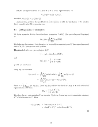 If V, W are representations of G, then V ⊗ W is also a representation, via
ρV ⊗W (g) = ρV (g) ⊗ ρW (g).
Therefore, χV ⊗W (g) = χV (g)χW (g).
An interesting problem discussed below is to decompose V ⊗ W (for irreducible V, W) into the
direct sum of irreducible representations.
3.5 Orthogonality of characters
We deﬁne a positive deﬁnite Hermitian inner product on Fc(G, C) (the space of central functions)
by
(f1, f2) =
1
|G|
g∈G
f1(g)f2(g).
The following theorem says that characters of irreducible representations of G form an orthonormal
basis of Fc(G, C) under this inner product.
Theorem 3.8. For any representations V, W
(χV , χW ) = dim HomG(W, V ),
and
(χV , χW ) =
1, if V ∼= W,
0, if V ≇ W
if V, W are irreducible.
Proof. By the deﬁnition
(χV , χW ) =
1
|G|
g∈G
χV (g)χW (g) =
1
|G|
g∈G
χV (g)χW ∗ (g)
=
1
|G|
g∈G
χV ⊗W ∗(g) = Tr |V ⊗W ∗ (P),
where P = 1
|G| g∈G g ∈ Z(C[G]). (Here Z(C[G]) denotes the center of C[G]). If X is an irreducible
representation of G then
P|X =
Id, if X = C,
0, X = C.
Therefore, for any representation X the operator P|X is the G-invariant projector onto the subspace
XG of G-invariants in X. Thus,
Tr |V ⊗W ∗(P) = dim HomG(C, V ⊗ W∗
)
= dim(V ⊗ W∗
)G
= dim HomG(W, V ).
37
 