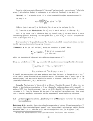 Theorem 3.8 gives a powerful method of checking if a given complex representation V of a ﬁnite
group G is irreducible. Indeed, it implies that V is irreducible if and only if (χV , χV ) = 1.
Exercise. Let G be a ﬁnite group. Let Vi be the irreducible complex representations of G.
For every i, let
ψi =
dim Vi
|G|
g∈G
χVi (g) · g−1
∈ C [G] .
(i) Prove that ψi acts on Vj as the identity if j = i, and as the null map if j = i.
(ii) Prove that ψi are idempotents, i.e., ψ2
i = ψi for any i, and ψiψj = 0 for any i = j.
Hint: In (i), notice that ψi commutes with any element of k [G], and thus acts on Vj as an
intertwining operator. Corollary 1.17 thus yields that ψi acts on Vj as a scalar. Compute this
scalar by taking its trace in Vj.
Here is another “orthogonality formula” for characters, in which summation is taken over irre-
ducible representations rather than group elements.
Theorem 3.9. Let g, h ∈ G, and let Zg denote the centralizer of g in G. Then
V
χV (g)χV (h) =
|Zg| if g is conjugate to h
0, otherwise
where the summation is taken over all irreducible representations of G.
Proof. As noted above, χV (h) = χV ∗ (h), so the left hand side equals (using Maschke’s theorem):
V
χV (g)χV ∗ (h) = Tr|⊕V V ⊗V ∗ (g ⊗ (h∗
)−1
) =
Tr|⊕V EndV (x → gxh−1
) = Tr|C[G](x → gxh−1
).
If g and h are not conjugate, this trace is clearly zero, since the matrix of the operator x → gxh−1
in the basis of group elements has zero diagonal entries. On the other hand, if g and h are in the
same conjugacy class, the trace is equal to the number of elements x such that x = gxh−1, i.e., the
order of the centralizer Zg of g. We are done.
Remark. Another proof of this result is as follows. Consider the matrix U whose rows are
labeled by irreducible representations of G and columns by conjugacy classes, with entries UV,g =
χV (g)/ |Zg|. Note that the conjugacy class of g is G/Zg, thus |G|/|Zg| is the number of elements
conjugate to G. Thus, by Theorem 3.8, the rows of the matrix U are orthonormal. This means
that U is unitary and hence its columns are also orthonormal, which implies the statement.
3.6 Unitary representations. Another proof of Maschke’s theorem for complex
representations
Deﬁnition 3.10. A unitary ﬁnite dimensional representation of a group G is a representation of G
on a complex ﬁnite dimensional vector space V over C equipped with a G-invariant positive deﬁnite
Hermitian form4 (, ), i.e., such that ρV (g) are unitary operators: (ρV (g)v, ρV (g)w) = (v, w).
4
We agree that Hermitian forms are linear in the ﬁrst argument and antilinear in the second one.
38
 