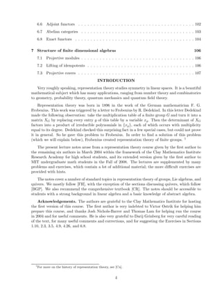 6.6 Adjoint functors . . . . . . . . . . . . . . . . . . . . . . . . . . . . . . . . . . . . . . 102
6.7 Abelian categories . . . . . . . . . . . . . . . . . . . . . . . . . . . . . . . . . . . . . 103
6.8 Exact functors . . . . . . . . . . . . . . . . . . . . . . . . . . . . . . . . . . . . . . . 104
7 Structure of ﬁnite dimensional algebras 106
7.1 Projective modules . . . . . . . . . . . . . . . . . . . . . . . . . . . . . . . . . . . . . 106
7.2 Lifting of idempotents . . . . . . . . . . . . . . . . . . . . . . . . . . . . . . . . . . . 106
7.3 Projective covers . . . . . . . . . . . . . . . . . . . . . . . . . . . . . . . . . . . . . . 107
INTRODUCTION
Very roughly speaking, representation theory studies symmetry in linear spaces. It is a beautiful
mathematical subject which has many applications, ranging from number theory and combinatorics
to geometry, probability theory, quantum mechanics and quantum ﬁeld theory.
Representation theory was born in 1896 in the work of the German mathematician F. G.
Frobenius. This work was triggered by a letter to Frobenius by R. Dedekind. In this letter Dedekind
made the following observation: take the multiplication table of a ﬁnite group G and turn it into a
matrix XG by replacing every entry g of this table by a variable xg. Then the determinant of XG
factors into a product of irreducible polynomials in {xg}, each of which occurs with multiplicity
equal to its degree. Dedekind checked this surprising fact in a few special cases, but could not prove
it in general. So he gave this problem to Frobenius. In order to ﬁnd a solution of this problem
(which we will explain below), Frobenius created representation theory of ﬁnite groups. 1
The present lecture notes arose from a representation theory course given by the ﬁrst author to
the remaining six authors in March 2004 within the framework of the Clay Mathematics Institute
Research Academy for high school students, and its extended version given by the ﬁrst author to
MIT undergraduate math students in the Fall of 2008. The lectures are supplemented by many
problems and exercises, which contain a lot of additional material; the more diﬃcult exercises are
provided with hints.
The notes cover a number of standard topics in representation theory of groups, Lie algebras, and
quivers. We mostly follow [FH], with the exception of the sections discussing quivers, which follow
[BGP]. We also recommend the comprehensive textbook [CR]. The notes should be accessible to
students with a strong background in linear algebra and a basic knowledge of abstract algebra.
Acknowledgements. The authors are grateful to the Clay Mathematics Institute for hosting
the ﬁrst version of this course. The ﬁrst author is very indebted to Victor Ostrik for helping him
prepare this course, and thanks Josh Nichols-Barrer and Thomas Lam for helping run the course
in 2004 and for useful comments. He is also very grateful to Darij Grinberg for very careful reading
of the text, for many useful comments and corrections, and for suggesting the Exercises in Sections
1.10, 2.3, 3.5, 4.9, 4.26, and 6.8.
1
For more on the history of representation theory, see [Cu].
4
 