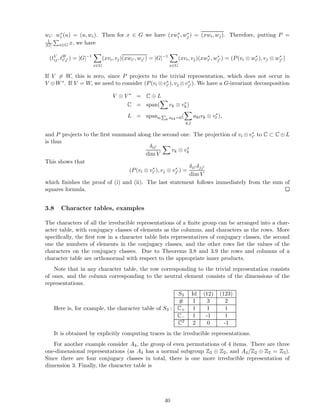wi: w∗
i (u) = (u, wi). Then for x ∈ G we have (xw∗
i , w∗
j ) = (xwi, wj). Therefore, putting P =
1
|G| x∈G x, we have
(tV
ij, tW
i′j′ ) = |G|−1
x∈G
(xvi, vj)(xwi′ , wj′ ) = |G|−1
x∈G
(xvi, vj)(xw∗
i′ , w∗
j′ ) = (P(vi ⊗ w∗
i′ ), vj ⊗ w∗
j′ )
If V = W, this is zero, since P projects to the trivial representation, which does not occur in
V ⊗W∗. If V = W, we need to consider (P(vi ⊗v∗
i′ ), vj ⊗v∗
j′). We have a G-invariant decomposition
V ⊗ V ∗
= C ⊕ L
C = span( vk ⊗ v∗
k)
L = spana:
P
k akk=0(
k,l
aklvk ⊗ v∗
l ),
and P projects to the ﬁrst summand along the second one. The projection of vi ⊗ v∗
i′ to C ⊂ C ⊕ L
is thus
δii′
dim V
vk ⊗ v∗
k
This shows that
(P(vi ⊗ v∗
i′ ), vj ⊗ v∗
j′ ) =
δii′ δjj′
dim V
which ﬁnishes the proof of (i) and (ii). The last statement follows immediately from the sum of
squares formula.
3.8 Character tables, examples
The characters of all the irreducible representations of a ﬁnite group can be arranged into a char-
acter table, with conjugacy classes of elements as the columns, and characters as the rows. More
speciﬁcally, the ﬁrst row in a character table lists representatives of conjugacy classes, the second
one the numbers of elements in the conjugacy classes, and the other rows list the values of the
characters on the conjugacy classes. Due to Theorems 3.8 and 3.9 the rows and columns of a
character table are orthonormal with respect to the appropriate inner products.
Note that in any character table, the row corresponding to the trivial representation consists
of ones, and the column corresponding to the neutral element consists of the dimensions of the
representations.
Here is, for example, the character table of S3 :
S3 Id (12) (123)
# 1 3 2
C+ 1 1 1
C− 1 -1 1
C2 2 0 -1
It is obtained by explicitly computing traces in the irreducible representations.
For another example consider A4, the group of even permutations of 4 items. There are three
one-dimensional representations (as A4 has a normal subgroup Z2 ⊕ Z2, and A4/Z2 ⊕ Z2 = Z3).
Since there are four conjugacy classes in total, there is one more irreducible representation of
dimension 3. Finally, the character table is
40
 