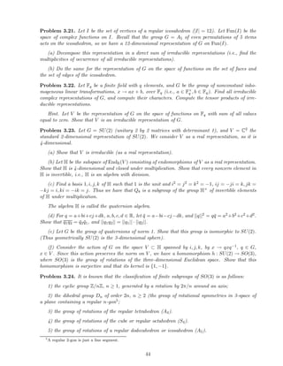 Problem 3.21. Let I be the set of vertices of a regular icosahedron (|I| = 12). Let Fun(I) be the
space of complex functions on I. Recall that the group G = A5 of even permutations of 5 items
acts on the icosahedron, so we have a 12-dimensional representation of G on Fun(I).
(a) Decompose this representation in a direct sum of irreducible representations (i.e., ﬁnd the
multiplicities of occurrence of all irreducible representations).
(b) Do the same for the representation of G on the space of functions on the set of faces and
the set of edges of the icosahedron.
Problem 3.22. Let Fq be a ﬁnite ﬁeld with q elements, and G be the group of nonconstant inho-
mogeneous linear transformations, x → ax + b, over Fq (i.e., a ∈ F×
q , b ∈ Fq). Find all irreducible
complex representations of G, and compute their characters. Compute the tensor products of irre-
ducible representations.
Hint. Let V be the representation of G on the space of functions on Fq with sum of all values
equal to zero. Show that V is an irreducible representation of G.
Problem 3.23. Let G = SU(2) (unitary 2 by 2 matrices with determinant 1), and V = C2 the
standard 2-dimensional representation of SU(2). We consider V as a real representation, so it is
4-dimensional.
(a) Show that V is irreducible (as a real representation).
(b) Let H be the subspace of EndR(V ) consisting of endomorphisms of V as a real representation.
Show that H is 4-dimensional and closed under multiplication. Show that every nonzero element in
H is invertible, i.e., H is an algebra with division.
(c) Find a basis 1, i, j, k of H such that 1 is the unit and i2 = j2 = k2 = −1, ij = −ji = k, jk =
−kj = i, ki = −ik = j. Thus we have that Q8 is a subgroup of the group H× of invertible elements
of H under multiplication.
The algebra H is called the quaternion algebra.
(d) For q = a+bi+cj+dk, a, b, c, d ∈ R, let ¯q = a−bi−cj−dk, and ||q||2 = q¯q = a2+b2+c2+d2.
Show that q1q2 = ¯q2 ¯q1, and ||q1q2|| = ||q1|| · ||q2||.
(e) Let G be the group of quaternions of norm 1. Show that this group is isomorphic to SU(2).
(Thus geometrically SU(2) is the 3-dimensional sphere).
(f) Consider the action of G on the space V ⊂ H spanned by i, j, k, by x → qxq−1, q ∈ G,
x ∈ V . Since this action preserves the norm on V , we have a homomorphism h : SU(2) → SO(3),
where SO(3) is the group of rotations of the three-dimensional Euclidean space. Show that this
homomorphism is surjective and that its kernel is {1, −1}.
Problem 3.24. It is known that the classiﬁcation of ﬁnite subgroups of SO(3) is as follows:
1) the cyclic group Z/nZ, n ≥ 1, generated by a rotation by 2π/n around an axis;
2) the dihedral group Dn of order 2n, n ≥ 2 (the group of rotational symmetries in 3-space of
a plane containing a regular n-gon5;
3) the group of rotations of the regular tetrahedron (A4).
4) the group of rotations of the cube or regular octahedron (S4).
5) the group of rotations of a regular dodecahedron or icosahedron (A5).
5
A regular 2-gon is just a line segment.
44
 