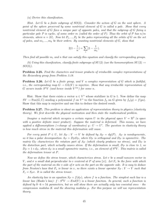 (a) Derive this classiﬁcation.
Hint. Let G be a ﬁnite subgroup of SO(3). Consider the action of G on the unit sphere. A
point of the sphere preserved by some nontrivial element of G is called a pole. Show that every
nontrivial element of G ﬁxes a unique pair of opposite poles, and that the subgroup of G ﬁxing a
particular pole P is cyclic, of some order m (called the order of P). Thus the orbit of P has n/m
elements, where n = |G|. Now let P1, ..., Pk be the poles representing all the orbits of G on the set
of poles, and m1, ..., mk be their orders. By counting nontrivial elements of G, show that
2(1 −
1
n
) =
i
(1 −
1
mi
).
Then ﬁnd all possible mi and n that can satisfy this equation and classify the corresponding groups.
(b) Using this classiﬁcation, classify ﬁnite subgroups of SU(2) (use the homomorphism SU(2) →
SO(3)).
Problem 3.25. Find the characters and tensor products of irreducible complex representations of
the Heisenberg group from Problem 3.18.
Problem 3.26. Let G be a ﬁnite group, and V a complex representation of G which is faithful,
i.e., the corresponding map G → GL(V ) is injective. Show that any irreducible representation of
G occurs inside SnV (and hence inside V ⊗n) for some n.
Hint. Show that there exists a vector u ∈ V ∗ whose stabilizer in G is 1. Now deﬁne the map
SV → Fun(G, C) sending a polynomial f on V ∗ to the function fu on G given by fu(g) = f(gu).
Show that this map is surjective and use this to deduce the desired result.
Problem 3.27. This problem is about an application of representation theory to physics (elasticity
theory). We ﬁrst describe the physical motivation and then state the mathematical problem.
Imagine a material which occupies a certain region U in the physical space V = R3 (a space
with a positive deﬁnite inner product). Suppose the material is deformed. This means, we have
applied a diﬀeomorphism (=change of coordinates) g : U → U′. The question in elasticity theory
is how much stress in the material this deformation will cause.
For every point P ∈ U, let AP : V → V be deﬁned by AP = dg(P). AP is nondegenerate,
so it has a polar decomposition AP = DP OP , where OP is orthogonal and DP is symmetric. The
matrix OP characterizes the rotation part of AP (which clearly produces no stress), and DP is
the distortion part, which actually causes stress. If the deformation is small, DP is close to 1, so
DP = 1+dP , where dP is a small symmetric matrix, i.e., an element of S2V . This matrix is called
the deformation tensor at P.
Now we deﬁne the stress tensor, which characterizes stress. Let v be a small nonzero vector in
V , and σ a small disk perpendicular to v centered at P of area ||v||. Let Fv be the force with which
the part of the material on the v-side of σ acts on the part on the opposite side. It is easy to deduce
from Newton’s laws that Fv is linear in v, so there exists a linear operator SP : V → V such that
Fv = SP v. It is called the stress tensor.
An elasticity law is an equation SP = f(dP ), where f is a function. The simplest such law is a
linear law (Hooke’s law): f : S2V → End(V ) is a linear function. In general, such a function is
deﬁned by 9 · 6 = 54 parameters, but we will show there are actually only two essential ones – the
compression modulus K and the shearing modulus µ. For this purpose we will use representation
theory.
45
 