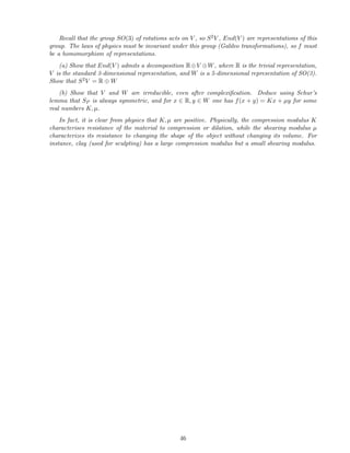 Recall that the group SO(3) of rotations acts on V , so S2V , End(V ) are representations of this
group. The laws of physics must be invariant under this group (Galileo transformations), so f must
be a homomorphism of representations.
(a) Show that End(V ) admits a decomposition R⊕V ⊕W, where R is the trivial representation,
V is the standard 3-dimensional representation, and W is a 5-dimensional representation of SO(3).
Show that S2V = R ⊕ W
(b) Show that V and W are irreducible, even after complexiﬁcation. Deduce using Schur’s
lemma that SP is always symmetric, and for x ∈ R, y ∈ W one has f(x + y) = Kx + µy for some
real numbers K, µ.
In fact, it is clear from physics that K, µ are positive. Physically, the compression modulus K
characterises resistance of the material to compression or dilation, while the shearing modulus µ
characterizes its resistance to changing the shape of the object without changing its volume. For
instance, clay (used for sculpting) has a large compression modulus but a small shearing modulus.
46
 