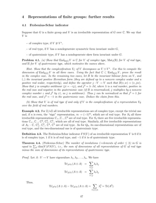 4 Representations of ﬁnite groups: further results
4.1 Frobenius-Schur indicator
Suppose that G is a ﬁnite group and V is an irreducible representation of G over C. We say that
V is
- of complex type, if V ≇ V ∗,
- of real type, if V has a nondegenerate symmetric form invariant under G,
- of quaternionic type, if V has a nondegenerate skew form invariant under G.
Problem 4.1. (a) Show that EndR[G] V is C for V of complex type, Mat2(R) for V of real type,
and H for V of quaternionic type, which motivates the names above.
Hint. Show that the complexiﬁcation VC of V decomposes as V ⊕ V ∗. Use this to compute the
dimension of EndR[G] V in all three cases. Using the fact that C ⊂ EndR[G] V , prove the result
in the complex case. In the remaining two cases, let B be the invariant bilinear form on V , and
(, ) the invariant positive Hermitian form (they are deﬁned up to a nonzero complex scalar and a
positive real scalar, respectively), and deﬁne the operator j : V → V such that B(v, w) = (v, jw).
Show that j is complex antilinear (ji = −ij), and j2 = λ · Id, where λ is a real number, positive in
the real case and negative in the quaternionic case (if B is renormalized, j multiplies by a nonzero
complex number z and j2 by z¯z, as j is antilinear). Thus j can be normalized so that j2 = 1 for
the real case, and j2 = −1 in the quaternionic case. Deduce the claim from this.
(b) Show that V is of real type if and only if V is the complexiﬁcation of a representation VR
over the ﬁeld of real numbers.
Example 4.2. For Z/nZ all irreducible representations are of complex type, except the trivial one
and, if n is even, the “sign” representation, m → (−1)m, which are of real type. For S3 all three
irreducible representations C+, C−, C2 are of real type. For S4 there are ﬁve irreducible representa-
tions C+, C−, C2, C3
+, C3
−, which are all of real type. Similarly, all ﬁve irreducible representations
of A5 – C, C3
+, C3
−, C4, C5 are of real type. As for Q8, its one-dimensional representations are of
real type, and the two-dimensional one is of quaternionic type.
Deﬁnition 4.3. The Frobenius-Schur indicator FS(V ) of an irreducible representation V is 0 if it
is of complex type, 1 if it is of real type, and −1 if it is of quaternionic type.
Theorem 4.4. (Frobenius-Schur) The number of involutions (=elements of order ≤ 2) in G is
equal to V dim(V )FS(V ), i.e., the sum of dimensions of all representations of G of real type
minus the sum of dimensions of its representations of quaternionic type.
Proof. Let A : V → V have eigenvalues λ1, λ2, . . . , λn. We have
Tr|S2V (A ⊗ A) =
i≤j
λiλj
Tr|Λ2V (A ⊗ A) =
i<j
λiλj
Thus,
Tr|S2V (A ⊗ A) − Tr|Λ2V (A ⊗ A) =
1≤i≤n
λ2
i = Tr(A2
).
47
 
