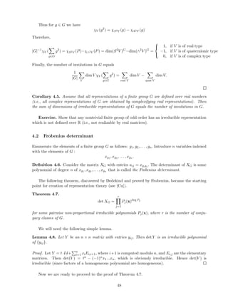Thus for g ∈ G we have
χV (g2
) = χS2V (g) − χΛ2V (g)
Therefore,
|G|−1
χV (
g∈G
g2
) = χS2V (P)−χ∧2V (P) = dim(S2
V )G
−dim(∧2
V )G
=



1, if V is of real type
−1, if V is of quaternionic type
0, if V is of complex type
Finally, the number of involutions in G equals
1
|G|
V
dim V χV (
g∈G
g2
) =
real V
dim V −
quat V
dim V.
Corollary 4.5. Assume that all representations of a ﬁnite group G are deﬁned over real numbers
(i.e., all complex representations of G are obtained by complexifying real representations). Then
the sum of dimensions of irreducible representations of G equals the number of involutions in G.
Exercise. Show that any nontrivial ﬁnite group of odd order has an irreducible representation
which is not deﬁned over R (i.e., not realizable by real matrices).
4.2 Frobenius determinant
Enumerate the elements of a ﬁnite group G as follows: g1, g2, . . . , gn. Introduce n variables indexed
with the elements of G :
xg1 , xg2 , . . . , xgn .
Deﬁnition 4.6. Consider the matrix XG with entries aij = xgigj . The determinant of XG is some
polynomial of degree n of xg1 , xg2 , . . . , xgn that is called the Frobenius determinant.
The following theorem, discovered by Dedekind and proved by Frobenius, became the starting
point for creation of representation theory (see [Cu]).
Theorem 4.7.
det XG =
r
j=1
Pj(x)deg Pj
for some pairwise non-proportional irreducible polynomials Pj(x), where r is the number of conju-
gacy classes of G.
We will need the following simple lemma.
Lemma 4.8. Let Y be an n × n matrix with entries yij. Then det Y is an irreducible polynomial
of {yij}.
Proof. Let Y = t·Id+ n
i=1 xiEi,i+1, where i+1 is computed modulo n, and Ei,j are the elementary
matrices. Then det(Y ) = tn − (−1)nx1...xn, which is obviously irreducible. Hence det(Y ) is
irreducible (since factors of a homogeneous polynomial are homogeneous).
Now we are ready to proceed to the proof of Theorem 4.7.
48
 