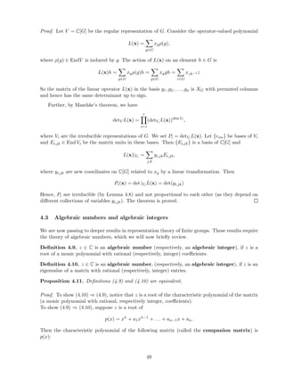 Proof. Let V = C[G] be the regular representation of G. Consider the operator-valued polynomial
L(x) =
g∈G
xgρ(g),
where ρ(g) ∈ EndV is induced by g. The action of L(x) on an element h ∈ G is
L(x)h =
g∈G
xgρ(g)h =
g∈G
xggh =
z∈G
xzh−1 z
So the matrix of the linear operator L(x) in the basis g1, g2, . . . , gn is XG with permuted columns
and hence has the same determinant up to sign.
Further, by Maschke’s theorem, we have
detV L(x) =
r
i=1
(detVi L(x))dim Vi
,
where Vi are the irreducible representations of G. We set Pi = detVi L(x). Let {eim} be bases of Vi
and Ei,jk ∈ End Vi be the matrix units in these bases. Then {Ei,jk} is a basis of C[G] and
L(x)|Vi =
j,k
yi,jkEi,jk,
where yi,jk are new coordinates on C[G] related to xg by a linear transformation. Then
Pi(x) = det |Vi L(x) = det(yi,jk)
Hence, Pi are irreducible (by Lemma 4.8) and not proportional to each other (as they depend on
diﬀerent collections of variables yi,jk). The theorem is proved.
4.3 Algebraic numbers and algebraic integers
We are now passing to deeper results in representation theory of ﬁnite groups. These results require
the theory of algebraic numbers, which we will now brieﬂy review.
Deﬁnition 4.9. z ∈ C is an algebraic number (respectively, an algebraic integer), if z is a
root of a monic polynomial with rational (respectively, integer) coeﬃcients.
Deﬁnition 4.10. z ∈ C is an algebraic number, (respectively, an algebraic integer), if z is an
eigenvalue of a matrix with rational (respectively, integer) entries.
Proposition 4.11. Deﬁnitions (4.9) and (4.10) are equivalent.
Proof. To show (4.10) ⇒ (4.9), notice that z is a root of the characteristic polynomial of the matrix
(a monic polynomial with rational, respectively integer, coeﬃcients).
To show (4.9) ⇒ (4.10), suppose z is a root of
p(x) = xn
+ a1xn−1
+ . . . + an−1x + an.
Then the characteristic polynomial of the following matrix (called the companion matrix) is
p(x):
49
 