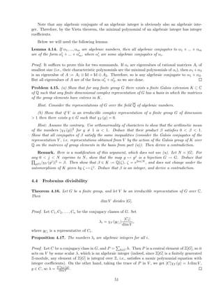 Note that any algebraic conjugate of an algebraic integer is obviously also an algebraic inte-
ger. Therefore, by the Vieta theorem, the minimal polynomial of an algebraic integer has integer
coeﬃcients.
Below we will need the following lemma:
Lemma 4.14. If α1, ..., αm are algebraic numbers, then all algebraic conjugates to α1 + ... + αm
are of the form α′
1 + ... + α′
m, where α′
i are some algebraic conjugates of αi.
Proof. It suﬃces to prove this for two summands. If αi are eigenvalues of rational matrices Ai of
smallest size (i.e., their characteristic polynomials are the minimal polynomials of αi), then α1 +α2
is an eigenvalue of A := A1 ⊗ Id + Id ⊗ A2. Therefore, so is any algebraic conjugate to α1 + α2.
But all eigenvalues of A are of the form α′
1 + α′
2, so we are done.
Problem 4.15. (a) Show that for any ﬁnite group G there exists a ﬁnite Galois extension K ⊂ C
of Q such that any ﬁnite dimensional complex representation of G has a basis in which the matrices
of the group elements have entries in K.
Hint. Consider the representations of G over the ﬁeld Q of algebraic numbers.
(b) Show that if V is an irreducible complex representation of a ﬁnite group G of dimension
> 1 then there exists g ∈ G such that χV (g) = 0.
Hint: Assume the contrary. Use orthonormality of characters to show that the arithmetic mean
of the numbers |χV (g)|2 for g = 1 is < 1. Deduce that their product β satisﬁes 0 < β < 1.
Show that all conjugates of β satisfy the same inequalities (consider the Galois conjugates of the
representation V , i.e. representations obtained from V by the action of the Galois group of K over
Q on the matrices of group elements in the basis from part (a)). Then derive a contradiction.
Remark. Here is a modiﬁcation of this argument, which does not use (a). Let N = |G|. For
any 0 < j < N coprime to N, show that the map g → gj is a bijection G → G. Deduce that
g=1 |χV (gj)|2 = β. Then show that β ∈ K := Q(ζ), ζ = e2πi/N , and does not change under the
automorphism of K given by ζ → ζj. Deduce that β is an integer, and derive a contradiction.
4.4 Frobenius divisibility
Theorem 4.16. Let G be a ﬁnite group, and let V be an irreducible representation of G over C.
Then
dim V divides |G|.
Proof. Let C1, C2, . . . , Cn be the conjugacy classes of G. Set
λi = χV (gCi )
|Ci|
dim V
,
where gCi is a representative of Ci.
Proposition 4.17. The numbers λi are algebraic integers for all i.
Proof. Let C be a conjugacy class in G, and P = h∈C h. Then P is a central element of Z[G], so it
acts on V by some scalar λ, which is an algebraic integer (indeed, since Z[G] is a ﬁnitely generated
Z-module, any element of Z[G] is integral over Z, i.e., satisﬁes a monic polynomial equation with
integer coeﬃcients). On the other hand, taking the trace of P in V , we get |C|χV (g) = λ dim V ,
g ∈ C, so λ = |C|χV (g)
dim V .
51
 