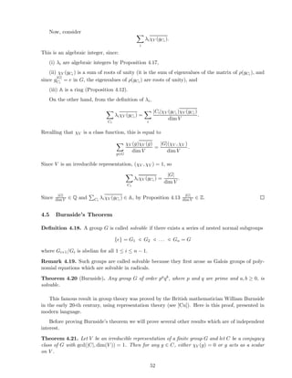 Now, consider
i
λiχV (gCi ).
This is an algebraic integer, since:
(i) λi are algebraic integers by Proposition 4.17,
(ii) χV (gCi ) is a sum of roots of unity (it is the sum of eigenvalues of the matrix of ρ(gCi ), and
since g
|G|
Ci
= e in G, the eigenvalues of ρ(gCi ) are roots of unity), and
(iii) A is a ring (Proposition 4.12).
On the other hand, from the deﬁnition of λi,
Ci
λiχV (gCi ) =
i
|Ci|χV (gCi )χV (gCi )
dim V
.
Recalling that χV is a class function, this is equal to
g∈G
χV (g)χV (g)
dim V
=
|G|(χV , χV )
dim V
.
Since V is an irreducible representation, (χV , χV ) = 1, so
Ci
λiχV (gCi ) =
|G|
dim V
.
Since |G|
dim V ∈ Q and Ci
λiχV (gCi ) ∈ A, by Proposition 4.13 |G|
dim V ∈ Z.
4.5 Burnside’s Theorem
Deﬁnition 4.18. A group G is called solvable if there exists a series of nested normal subgroups
{e} = G1 ⊳ G2 ⊳ . . . ⊳ Gn = G
where Gi+1/Gi is abelian for all 1 ≤ i ≤ n − 1.
Remark 4.19. Such groups are called solvable because they ﬁrst arose as Galois groups of poly-
nomial equations which are solvable in radicals.
Theorem 4.20 (Burnside). Any group G of order paqb, where p and q are prime and a, b ≥ 0, is
solvable.
This famous result in group theory was proved by the British mathematician William Burnside
in the early 20-th century, using representation theory (see [Cu]). Here is this proof, presented in
modern language.
Before proving Burnside’s theorem we will prove several other results which are of independent
interest.
Theorem 4.21. Let V be an irreducible representation of a ﬁnite group G and let C be a conjugacy
class of G with gcd(|C|, dim(V )) = 1. Then for any g ∈ C, either χV (g) = 0 or g acts as a scalar
on V .
52
 