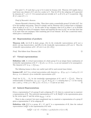 Now pick V ∈ N such that χV (g) = 0; it exists by Lemma 4.24. Theorem 4.21 implies that g
(and hence any element of C) acts by a scalar in V . Now let H be the subgroup of G generated
by elements ab−1, a, b ∈ C. It is normal and acts trivially in V , so H = G, as V is nontrivial. Also
H = 1, since |C| > 1.
Proof of Burnside’s theorem.
Assume Burnside’s theorem is false. Then there exists a nonsolvable group G of order paqb. Let
G be the smallest such group. Then G is simple, and by Theorem 4.23, it cannot have a conjugacy
class of order pk or qk, k ≥ 1. So the order of any conjugacy class in G is either 1 or is divisible
by pq. Adding the orders of conjugacy classes and equating the sum to paqb, we see that there has
to be more than one conjugacy class consisting just of one element. So G has a nontrivial center,
which gives a contradiction.
4.6 Representations of products
Theorem 4.25. Let G, H be ﬁnite groups, {Vi} be the irreducible representations of G over a
ﬁeld k (of any characteristic), and {Wj} be the irreducible representations of H over k. Then the
irreducible representations of G × H over k are {Vi ⊗ Wj}.
Proof. This follows from Theorem 2.26.
4.7 Virtual representations
Deﬁnition 4.26. A virtual representation of a ﬁnite group G is an integer linear combination of
irreducible representations of G, V = niVi, ni ∈ Z (i.e., ni are not assumed to be nonnegative).
The character of V is χV := niχVi .
The following lemma is often very useful (and will be used several times below).
Lemma 4.27. Let V be a virtual representation with character χV . If (χV , χV ) = 1 and χV (1) > 0
then χV is a character of an irreducible representation of G.
Proof. Let V1, V2, . . . , Vm be the irreducible representations of G, and V = niVi. Then by
orthonormality of characters, (χV , χV ) = i n2
i . So i n2
i = 1, meaning that ni = ±1 for exactly
one i, and nj = 0 for j = i. But χV (1) > 0, so ni = +1 and we are done.
4.8 Induced Representations
Given a representation V of a group G and a subgroup H ⊂ G, there is a natural way to construct
a representation of H. The restricted representation of V to H, ResG
H V is the representation given
by the vector space V and the action ρResG
HV = ρV |H .
There is also a natural, but more complicated way to construct a representation of a group G
given a representation V of its subgroup H.
Deﬁnition 4.28. If G is a group, H ⊂ G, and V is a representation of H, then the induced
representation IndG
HV is the representation of G with
IndG
HV = {f : G → V |f(hx) = ρV (h)f(x)∀x ∈ G, h ∈ H}
54
 