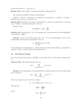 and the action g(f)(x) = f(xg) ∀g ∈ G.
Remark 4.29. In fact, IndG
HV is naturally isomorphic to HomH(k[G], V ).
Let us check that IndG
HV is indeed a representation:
g(f)(hx) = f(hxg) = ρV (h)f(xg) = ρV (h)g(f)(x), and g(g′(f))(x) = g′(f)(xg) = f(xgg′) =
(gg′)(f)(x) for any g, g′, x ∈ G and h ∈ H.
Remark 4.30. Notice that if we choose a representative xσ from every right H-coset σ of G, then
any f ∈ IndG
HV is uniquely determined by {f(xσ)}.
Because of this,
dim(IndG
HV ) = dim V ·
|G|
|H|
.
Problem 4.31. Check that if K ⊂ H ⊂ G are groups and V a representation of K then IndG
H IndH
KV
is isomorphic to IndG
KV .
Exercise. Let K ⊂ G be ﬁnite groups, and χ : K → C∗ be a homomorphism. Let Cχ be the
corresponding 1-dimensional representation of K. Let
eχ =
1
|K|
g∈K
χ(g)−1
g ∈ C[K]
be the idempotent corresponding to χ. Show that the G-representation IndG
KCχ is naturally iso-
morphic to C[G]eχ (with G acting by left multiplication).
4.9 The Mackey formula
Let us now compute the character χ of IndG
HV . In each right coset σ ∈ HG, choose a representative
xσ.
Theorem 4.32. (The Mackey formula) One has
χ(g) =
σ∈HG:xσgx−1
σ ∈H
χV (xσgx−1
σ ).
Remark. If the characteristic of the ground ﬁeld k is relatively prime to |H|, then this formula
can be written as
χ(g) =
1
|H|
x∈G:xgx−1∈H
χV (xgx−1
).
Proof. For a right H-coset σ of G, let us deﬁne
Vσ = {f ∈ IndG
H V |f(g) = 0 ∀g ∈ σ}.
Then one has
IndG
HV =
σ
Vσ,
and so
χ(g) =
σ
χσ(g),
55
 