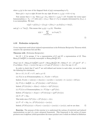 where χσ(g) is the trace of the diagonal block of ρ(g) corresponding to Vσ.
Since g(σ) = σg is a right H-coset for any right H-coset σ, χσ(g) = 0 if σ = σg.
Now assume that σ = σg. Then xσg = hxσ where h = xσgx−1
σ ∈ H. Consider the vector space
homomorphism α : Vσ → V with α(f) = f(xσ). Since f ∈ Vσ is uniquely determined by f(xσ), α
is an isomorphism. We have
α(gf) = g(f)(xσ) = f(xσg) = f(hxσ) = ρV (h)f(xσ) = hα(f),
and gf = α−1hα(f). This means that χσ(g) = χV (h). Therefore
χ(g) =
σ∈HG,σg=σ
χV (xσgx−1
σ ).
4.10 Frobenius reciprocity
A very important result about induced representations is the Frobenius Reciprocity Theorem which
connects the operations Ind and Res.
Theorem 4.33. (Frobenius Reciprocity)
Let H ⊂ G be groups, V be a representation of G and W a representation of H. Then
HomG(V, IndG
H W) is naturally isomorphic to HomH(ResG
H V, W).
Proof. Let E = HomG(V, IndG
HW) and E′ = HomH (ResG
HV, W). Deﬁne F : E → E′ and F′ : E′ →
E as follows: F(α)v = (αv)(e) for any α ∈ E and (F′(β)v)(x) = β(xv) for any β ∈ E′.
In order to check that F and F′ are well deﬁned and inverse to each other, we need to check
the following ﬁve statements.
Let α ∈ E, β ∈ E′, v ∈ V , and x, g ∈ G.
(a) F(α) is an H-homomorphism, i.e., F(α)hv = hF(α)v.
Indeed, F(α)hv = (αhv)(e) = (hαv)(e) = (αv)(he) = (αv)(eh) = h · (αv)(e) = hF(α)v.
(b) F′(β)v ∈ IndG
H W, i.e., (F′(β)v)(hx) = h(F′(β)v)(x).
Indeed, (F′(β)v)(hx) = β(hxv) = hβ(xv) = h(F′(β)v)(x).
(c) F′(β) is a G-homomorphism, i.e. F′(β)gv = g(F′(β)v).
Indeed, (F′(β)gv)(x) = β(xgv) = (F′(β)v)(xg) = (g(F′(β)v))(x).
(d) F ◦ F′ = IdE′ .
This holds since F(F′(β))v = (F′(β)v)(e) = β(v).
(e) F′ ◦ F = IdE, i.e., (F′(F(α))v)(x) = (αv)(x).
Indeed, (F′(F(α))v)(x) = F(αxv) = (αxv)(e) = (xαv)(e) = (αv)(x), and we are done.
Exercise. The purpose of this exercise is to understand the notions of restricted and induced
representations as part of a more advanced framework. This framework is the notion of tensor
products over k-algebras (which generalizes the tensor product over k which we deﬁned in Deﬁnition
56
 