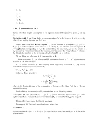 (a) Z2
(b) Z3
(c) Z5
(d) A4
(e) Z2 × Z2
4.12 Representations of Sn
In this subsection we give a description of the representations of the symmetric group Sn for any
n.
Deﬁnition 4.35. A partition λ of n is a representation of n in the form n = λ1 + λ2 + ... + λp,
where λi are positive integers, and λi ≥ λi+1.
To such λ we will attach a Young diagram Yλ, which is the union of rectangles −i ≤ y ≤ −i+1,
0 ≤ x ≤ λi in the coordinate plane, for i = 1, ..., p. Clearly, Yλ is a collection of n unit squares. A
Young tableau corresponding to Yλ is the result of ﬁlling the numbers 1, ..., n into the squares of
Yλ in some way (without repetitions). For example, we will consider the Young tableau Tλ obtained
by ﬁlling in the numbers in the increasing order, left to right, top to bottom.
We can deﬁne two subgroups of Sn corresponding to Tλ:
1. The row subgroup Pλ: the subgroup which maps every element of {1, ..., n} into an element
standing in the same row in Tλ.
2. The column subgroup Qλ: the subgroup which maps every element of {1, ..., n} into an
element standing in the same column in Tλ.
Clearly, Pλ ∩ Qλ = {1}.
Deﬁne the Young projectors:
aλ :=
1
|Pλ|
g∈Pλ
g,
bλ :=
1
|Qλ|
g∈Qλ
(−1)g
g,
where (−1)g denotes the sign of the permutation g. Set cλ = aλbλ. Since Pλ ∩ Qλ = {1}, this
element is nonzero.
The irreducible representations of Sn are described by the following theorem.
Theorem 4.36. The subspace Vλ := C[Sn]cλ of C[Sn] is an irreducible representation of Sn under
left multiplication. Every irreducible representation of Sn is isomorphic to Vλ for a unique λ.
The modules Vλ are called the Specht modules.
The proof of this theorem is given in the next subsection.
Example 4.37.
For the partition λ = (n), Pλ = Sn, Qλ = {1}, so cλ is the symmetrizer, and hence Vλ is the trivial
representation.
58
 
