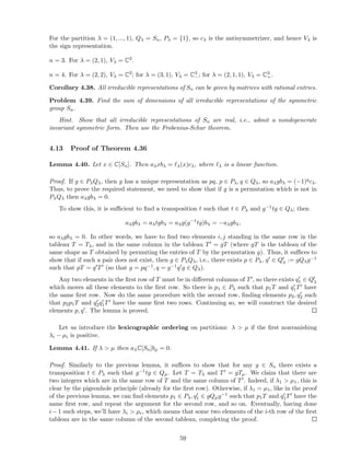 For the partition λ = (1, ..., 1), Qλ = Sn, Pλ = {1}, so cλ is the antisymmetrizer, and hence Vλ is
the sign representation.
n = 3. For λ = (2, 1), Vλ = C2.
n = 4. For λ = (2, 2), Vλ = C2; for λ = (3, 1), Vλ = C3
−; for λ = (2, 1, 1), Vλ = C3
+.
Corollary 4.38. All irreducible representations of Sn can be given by matrices with rational entries.
Problem 4.39. Find the sum of dimensions of all irreducible representations of the symmetric
group Sn.
Hint. Show that all irreducible representations of Sn are real, i.e., admit a nondegenerate
invariant symmetric form. Then use the Frobenius-Schur theorem.
4.13 Proof of Theorem 4.36
Lemma 4.40. Let x ∈ C[Sn]. Then aλxbλ = ℓλ(x)cλ, where ℓλ is a linear function.
Proof. If g ∈ PλQλ, then g has a unique representation as pq, p ∈ Pλ, q ∈ Qλ, so aλgbλ = (−1)qcλ.
Thus, to prove the required statement, we need to show that if g is a permutation which is not in
PλQλ then aλgbλ = 0.
To show this, it is suﬃcient to ﬁnd a transposition t such that t ∈ Pλ and g−1tg ∈ Qλ; then
aλgbλ = aλtgbλ = aλg(g−1
tg)bλ = −aλgbλ,
so aλgbλ = 0. In other words, we have to ﬁnd two elements i, j standing in the same row in the
tableau T = Tλ, and in the same column in the tableau T′ = gT (where gT is the tableau of the
same shape as T obtained by permuting the entries of T by the permutation g). Thus, it suﬃces to
show that if such a pair does not exist, then g ∈ PλQλ, i.e., there exists p ∈ Pλ, q′ ∈ Q′
λ := gQλg−1
such that pT = q′T′ (so that g = pq−1, q = g−1q′g ∈ Qλ).
Any two elements in the ﬁrst row of T must be in diﬀerent columns of T′, so there exists q′
1 ∈ Q′
λ
which moves all these elements to the ﬁrst row. So there is p1 ∈ Pλ such that p1T and q′
1T′ have
the same ﬁrst row. Now do the same procedure with the second row, ﬁnding elements p2, q′
2 such
that p2p1T and q′
2q′
1T′ have the same ﬁrst two rows. Continuing so, we will construct the desired
elements p, q′. The lemma is proved.
Let us introduce the lexicographic ordering on partitions: λ > µ if the ﬁrst nonvanishing
λi − µi is positive.
Lemma 4.41. If λ > µ then aλC[Sn]bµ = 0.
Proof. Similarly to the previous lemma, it suﬃces to show that for any g ∈ Sn there exists a
transposition t ∈ Pλ such that g−1tg ∈ Qµ. Let T = Tλ and T′ = gTµ. We claim that there are
two integers which are in the same row of T and the same column of T′. Indeed, if λ1 > µ1, this is
clear by the pigeonhole principle (already for the ﬁrst row). Otherwise, if λ1 = µ1, like in the proof
of the previous lemma, we can ﬁnd elements p1 ∈ Pλ, q′
1 ∈ gQµg−1 such that p1T and q′
1T′ have the
same ﬁrst row, and repeat the argument for the second row, and so on. Eventually, having done
i−1 such steps, we’ll have λi > µi, which means that some two elements of the i-th row of the ﬁrst
tableau are in the same column of the second tableau, completing the proof.
59
 