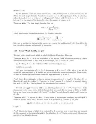 (where N ≥ p).
In this formula, there are many cancelations. After making some of these cancelations, we
obtain the hook length formula. Namely, for a square (i, j) in a Young diagram λ (i, j ≥ 1, i ≤ λj),
deﬁne the hook of (i, j) to be the set of all squares (i′, j′) in λ with i′ ≥ i, j′ = j or i′ = i, j′ ≥ j.
Let h(i, j) be the length of the hook of i, j, i.e., the number of squares in it.
Theorem 4.53. (The hook length formula) One has
dim Vλ =
n!
i≤λj
h(i, j)
.
Proof. The formula follows from formula (5). Namely, note that
l1!
1<j≤N (l1 − lj)
=
1≤k≤l1,k=l1−lj
k.
It is easy to see that the factors in this product are exactly the hooklengths h(i, 1). Now delete the
ﬁrst row of the diagram and proceed by induction.
4.18 Schur-Weyl duality for gl(V )
We start with a simple result which is called the Double Centralizer Theorem.
Theorem 4.54. Let A, B be two subalgebras of the algebra End E of endomorphisms of a ﬁnite
dimensional vector space E, such that A is semisimple, and B = EndA E. Then:
(i) A = EndB E (i.e., the centralizer of the centralizer of A is A);
(ii) B is semisimple;
(iii) as a representation of A ⊗ B, E decomposes as E = ⊕i∈IVi ⊗ Wi, where Vi are all the
irreducible representations of A, and Wi are all the irreducible representations of B. In particular,
we have a natural bijection between irreducible representations of A and B.
Proof. Since A is semisimple, we have a natural decomposition E = ⊕i∈IVi ⊗ Wi, where Wi :=
HomA(Vi, E), and A = ⊕i End Vi. Therefore, by Schur’s lemma, B = EndA(E) is naturally identi-
ﬁed with ⊕i End(Wi). This implies all the statements of the theorem.
We will now apply Theorem 4.54 to the following situation: E = V ⊗n, where V is a ﬁnite
dimensional vector space over a ﬁeld of characteristic zero, and A is the image of C[Sn] in End E.
Let us now characterize the algebra B. Let gl(V ) be End V regarded as a Lie algebra with operation
ab − ba.
Theorem 4.55. The algebra B = EndA E is the image of the universal enveloping algebra U(gl(V ))
under its natural action on E. In other words, B is generated by elements of the form
∆n(b) := b ⊗ 1 ⊗ ... ⊗ 1 + 1 ⊗ b ⊗ ... ⊗ 1 + ... + 1 ⊗ 1 ⊗ ... ⊗ b,
b ∈ gl(V ).
Proof. Clearly, the image of U(gl(V )) is contained in B, so we just need to show that any element
of B is contained in the image of U(gl(V )). By deﬁnition, B = Sn End V , so the result follows from
part (ii) of the following lemma.
64
 