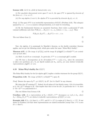 Lemma 4.56. Let k be a ﬁeld of characteristic zero.
(i) For any ﬁnite dimensional vector space U over k, the space SnU is spanned by elements of
the form u ⊗ ... ⊗ u, u ∈ U.
(ii) For any algebra A over k, the algebra SnA is generated by elements ∆n(a), a ∈ A.
Proof. (i) The space SnU is an irreducible representation of GL(U) (Problem 3.19). The subspace
spanned by u ⊗ ... ⊗ u is a nonzero subrepresentation, so it must be everything.
(ii) By the fundamental theorem on symmetric functions, there exists a polynomial P with
rational coeﬃcients such that P(H1(x), ..., Hn(x)) = x1...xn (where x = (x1, ..., xn)). Then
P(∆n(a), ∆n(a2
), ..., ∆n(an
)) = a ⊗ ... ⊗ a.
The rest follows from (i).
Now, the algebra A is semisimple by Maschke’s theorem, so the double centralizer theorem
applies, and we get the following result, which goes under the name “Schur-Weyl duality”.
Theorem 4.57. (i) The image A of C[Sn] and the image B of U(gl(V )) in End(V ⊗n) are central-
izers of each other.
(ii) Both A and B are semisimple. In particular, V ⊗n is a semisimple gl(V )-module.
(iii) We have a decomposition of A ⊗ B-modules V ⊗n = ⊕λVλ ⊗ Lλ, where the summation
is taken over partitions of n, Vλ are Specht modules for Sn, and Lλ are some distinct irreducible
representations of gl(V ) or zero.
4.19 Schur-Weyl duality for GL(V )
The Schur-Weyl duality for the Lie algebra gl(V ) implies a similar statement for the group GL(V ).
Proposition 4.58. The image of GL(V ) in End(V ⊗n) spans B.
Proof. Denote the span of g⊗n, g ∈ GL(V ), by B′. Let b ∈ End V be any element.
We claim that B′ contains b⊗n. Indeed, for all values of t but ﬁnitely many, t·Id+b is invertible,
so (t · Id + b)⊗n belongs to B′. This implies that this is true for all t, in particular for t = 0, since
(t · Id + b)⊗n is a polynomial in t.
The rest follows from Lemma 4.56.
Corollary 4.59. As a representation of Sn × GL(V ), V ⊗n decomposes as ⊕λVλ ⊗ Lλ, where
Lλ = HomSn (Vλ, V ⊗n) are distinct irreducible representations of GL(V ) or zero.
Example 4.60. If λ = (n) then Lλ = SnV , and if λ = (1n) (n copies of 1) then Lλ = ∧nV . It was
shown in Problem 3.19 that these representations are indeed irreducible (except that ∧nV is zero
if n > dim V ).
65
 