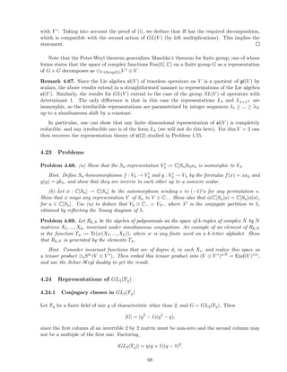 with Y ∗. Taking into account the proof of (i), we deduce that R has the required decomposition,
which is compatible with the second action of GL(V ) (by left multiplications). This implies the
statement.
Note that the Peter-Weyl theorem generalizes Maschke’s theorem for ﬁnite group, one of whose
forms states that the space of complex functions Fun(G, C) on a ﬁnite group G as a representation
of G × G decomposes as ⊕V ∈Irrep(G)V ∗ ⊗ V .
Remark 4.67. Since the Lie algebra sl(V ) of traceless operators on V is a quotient of gl(V ) by
scalars, the above results extend in a straightforward manner to representations of the Lie algebra
sl(V ). Similarly, the results for GL(V ) extend to the case of the group SL(V ) of operators with
determinant 1. The only diﬀerence is that in this case the representations Lλ and Lλ+1N are
isomorphic, so the irreducible representations are parametrized by integer sequences λ1 ≥ ... ≥ λN
up to a simultaneous shift by a constant.
In particular, one can show that any ﬁnite dimensional representation of sl(V ) is completely
reducible, and any irreducible one is of the form Lλ (we will not do this here). For dim V = 2 one
then recovers the representation theory of sl(2) studied in Problem 1.55.
4.23 Problems
Problem 4.68. (a) Show that the Sn-representation V ′
λ := C[Sn]bλaλ is isomorphic to Vλ.
Hint. Deﬁne Sn-homomorphisms f : Vλ → V ′
λ and g : V ′
λ → Vλ by the formulas f(x) = xaλ and
g(y) = ybλ, and show that they are inverse to each other up to a nonzero scalar.
(b) Let φ : C[Sn] → C[Sn] be the automorphism sending s to (−1)ss for any permutation s.
Show that φ maps any representation V of Sn to V ⊗ C−. Show also that φ(C[Sn]a) = C[Sn]φ(a),
for a ∈ C[Sn]. Use (a) to deduce that Vλ ⊗ C− = Vλ∗ , where λ∗ is the conjugate partition to λ,
obtained by reﬂecting the Young diagram of λ.
Problem 4.69. Let Rk,N be the algebra of polynomials on the space of k-tuples of complex N by N
matrices X1, ..., Xk, invariant under simultaneous conjugation. An example of an element of Rk,N
is the function Tw := Tr(w(X1, ..., Xk)), where w is any ﬁnite word on a k-letter alphabet. Show
that Rk,N is generated by the elements Tw.
Hint. Consider invariant functions that are of degree di in each Xi, and realize this space as
a tensor product ⊗iSdi (V ⊗ V ∗). Then embed this tensor product into (V ⊗ V ∗)⊗N = End(V )⊗n,
and use the Schur-Weyl duality to get the result.
4.24 Representations of GL2(Fq)
4.24.1 Conjugacy classes in GL2(Fq)
Let Fq be a ﬁnite ﬁeld of size q of characteristic other than 2, and G = GL2(Fq). Then
|G| = (q2
− 1)(q2
− q),
since the ﬁrst column of an invertible 2 by 2 matrix must be non-zero and the second column may
not be a multiple of the ﬁrst one. Factoring,
|GL2(Fq)| = q(q + 1)(q − 1)2
.
68
 
