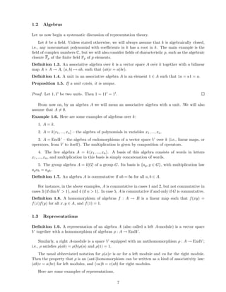 1.2 Algebras
Let us now begin a systematic discussion of representation theory.
Let k be a ﬁeld. Unless stated otherwise, we will always assume that k is algebraically closed,
i.e., any nonconstant polynomial with coeﬃcients in k has a root in k. The main example is the
ﬁeld of complex numbers C, but we will also consider ﬁelds of characteristic p, such as the algebraic
closure Fp of the ﬁnite ﬁeld Fp of p elements.
Deﬁnition 1.3. An associative algebra over k is a vector space A over k together with a bilinear
map A × A → A, (a, b) → ab, such that (ab)c = a(bc).
Deﬁnition 1.4. A unit in an associative algebra A is an element 1 ∈ A such that 1a = a1 = a.
Proposition 1.5. If a unit exists, it is unique.
Proof. Let 1, 1′ be two units. Then 1 = 11′ = 1′.
From now on, by an algebra A we will mean an associative algebra with a unit. We will also
assume that A = 0.
Example 1.6. Here are some examples of algebras over k:
1. A = k.
2. A = k[x1, ..., xn] – the algebra of polynomials in variables x1, ..., xn.
3. A = EndV – the algebra of endomorphisms of a vector space V over k (i.e., linear maps, or
operators, from V to itself). The multiplication is given by composition of operators.
4. The free algebra A = k x1, ..., xn . A basis of this algebra consists of words in letters
x1, ..., xn, and multiplication in this basis is simply concatenation of words.
5. The group algebra A = k[G] of a group G. Its basis is {ag, g ∈ G}, with multiplication law
agah = agh.
Deﬁnition 1.7. An algebra A is commutative if ab = ba for all a, b ∈ A.
For instance, in the above examples, A is commutative in cases 1 and 2, but not commutative in
cases 3 (if dim V > 1), and 4 (if n > 1). In case 5, A is commutative if and only if G is commutative.
Deﬁnition 1.8. A homomorphism of algebras f : A → B is a linear map such that f(xy) =
f(x)f(y) for all x, y ∈ A, and f(1) = 1.
1.3 Representations
Deﬁnition 1.9. A representation of an algebra A (also called a left A-module) is a vector space
V together with a homomorphism of algebras ρ : A → EndV .
Similarly, a right A-module is a space V equipped with an antihomomorphism ρ : A → EndV ;
i.e., ρ satisﬁes ρ(ab) = ρ(b)ρ(a) and ρ(1) = 1.
The usual abbreviated notation for ρ(a)v is av for a left module and va for the right module.
Then the property that ρ is an (anti)homomorphism can be written as a kind of associativity law:
(ab)v = a(bv) for left modules, and (va)b = v(ab) for right modules.
Here are some examples of representations.
7
 