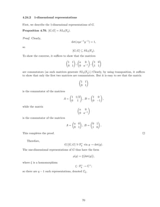 4.24.2 1-dimensional representations
First, we describe the 1-dimensional representations of G.
Proposition 4.70. [G, G] = SL2(Fq).
Proof. Clearly,
det(xyx−1
y−1
) = 1,
so
[G, G] ⊆ SL2(Fq).
To show the converse, it suﬃces to show that the matrices
1 1
0 1
,
a 0
0 a−1 ,
1 0
1 1
are commutators (as such matrices generate SL2(Fq).) Clearly, by using transposition, it suﬃces
to show that only the ﬁrst two matrices are commutators. But it is easy to see that the matrix
1 1
0 1
is the commutator of the matrices
A =
1 1/2
0 1
, B =
1 0
0 −1
,
while the matrix
a 0
0 a−1
is the commutator of the matrices
A =
a 0
0 1
, B =
0 1
1 0
,
This completes the proof.
Therefore,
G/[G, G] ∼= F×
q via g → det(g).
The one-dimensional representations of G thus have the form
ρ(g) = ξ det(g) ,
where ξ is a homomorphism
ξ : F×
q → C×
;
so there are q − 1 such representations, denoted Cξ.
70
 