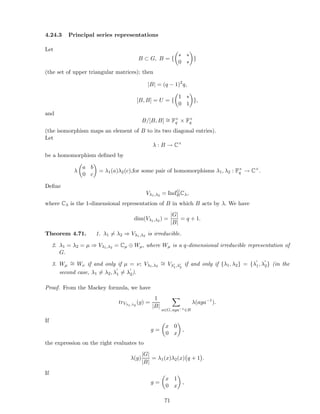 4.24.3 Principal series representations
Let
B ⊂ G, B = {
∗ ∗
0 ∗
}
(the set of upper triangular matrices); then
|B| = (q − 1)2
q,
[B, B] = U = {
1 ∗
0 1
},
and
B/[B, B] ∼= F×
q × F×
q
(the isomorphism maps an element of B to its two diagonal entries).
Let
λ : B → C×
be a homomorphism deﬁned by
λ
a b
0 c
= λ1(a)λ2(c),for some pair of homomorphisms λ1, λ2 : F×
q → C×
.
Deﬁne
Vλ1,λ2 = IndG
BCλ,
where Cλ is the 1-dimensional representation of B in which B acts by λ. We have
dim(Vλ1,λ2 ) =
|G|
|B|
= q + 1.
Theorem 4.71. 1. λ1 = λ2 ⇒ Vλ1,λ2 is irreducible.
2. λ1 = λ2 = µ ⇒ Vλ1,λ2 = Cµ ⊕ Wµ, where Wµ is a q-dimensional irreducible representation of
G.
3. Wµ
∼= Wν if and only if µ = ν; Vλ1,λ2
∼= Vλ′
1,λ′
2
if and only if {λ1, λ2} = {λ
′
1, λ
′
2} (in the
second case, λ1 = λ2, λ
′
1 = λ
′
2).
Proof. From the Mackey formula, we have
trVλ1,λ2
(g) =
1
|B|
a∈G, aga−1∈B
λ(aga−1
).
If
g =
x 0
0 x
,
the expression on the right evaluates to
λ(g)
|G|
|B|
= λ1(x)λ2(x) q + 1 .
If
g =
x 1
0 x
,
71
 