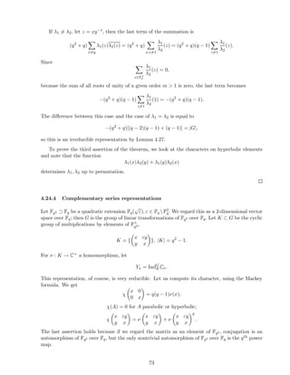 If λ1 = λ2, let z = xy−1, then the last term of the summation is
(q2
+ q)
x=y
λ1(z)λ2(z) = (q2
+ q)
x;z=1
λ1
λ2
(z) = (q2
+ q)(q − 1)
z=1
λ1
λ2
(z).
Since
z∈F×
q
λ1
λ2
(z) = 0,
because the sum of all roots of unity of a given order m > 1 is zero, the last term becomes
−(q2
+ q)(q − 1)
z=1
λ1
λ2
(1) = −(q2
+ q)(q − 1).
The diﬀerence between this case and the case of λ1 = λ2 is equal to
−(q2
+ q)[(q − 2)(q − 1) + (q − 1)] = |G|,
so this is an irreducible representation by Lemma 4.27.
To prove the third assertion of the theorem, we look at the characters on hyperbolic elements
and note that the function
λ1(x)λ2(y) + λ1(y)λ2(x)
determines λ1, λ2 up to permutation.
4.24.4 Complementary series representations
Let Fq2 ⊃ Fq be a quadratic extension Fq(
√
ε), ε ∈ Fq F2
q. We regard this as a 2-dimensional vector
space over Fq; then G is the group of linear transformations of Fq2 over Fq. Let K ⊂ G be the cyclic
group of multiplications by elements of F×
q2 ,
K = {
x εy
y x
}, |K| = q2
− 1.
For ν : K → C× a homomorphism, let
Yν = IndG
KCν.
This representation, of course, is very reducible. Let us compute its character, using the Mackey
formula. We get
χ
x 0
0 x
= q(q − 1)ν(x);
χ(A) = 0 for A parabolic or hyperbolic;
χ
x εy
y x
= ν
x εy
y x
+ ν
x εy
y x
q
.
The last assertion holds because if we regard the matrix as an element of Fq2 , conjugation is an
automorphism of Fq2 over Fq, but the only nontrivial automorphism of Fq2 over Fq is the qth power
map.
73
 