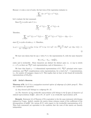 Because ν is also a root of unity, the last term of the expression evaluates to
ζ elliptic
(2 + νq−1
(ζ) + ν1−q
(ζ)).
Let’s evaluate the last summand.
Since F×
q2 is cyclic and νq = ν,
ζ∈F×
q2
νq−1
(ζ) =
ζ∈F×
q2
ν1−q
(ζ) = 0.
Therefore,
ζ elliptic
(νq−1
(ζ) + ν1−q
(ζ)) = −
ζ∈F×
q
(νq−1
(ζ) + ν1−q
(ζ)) = −2(q − 1) =
since F×
q is cyclic of order q − 1. Therefore,
χ, χ =
1
(q − 1)2q(q + 1)
(q−1)·(q−1)2
·1+(q−1)·1·(q2
−1)+
q(q − 1)
2
·(2(q2
−q)−2(q−1)) = 1.
We have now shown that for any ν with νq = ν the representation Yν with the same character
as
W1 ⊗ Vα,1 − Vα,1 − IndG
KCν
exists and is irreducible. These characters are distinct for distinct pairs (α, ν) (up to switch
ν → νq), so there are q(q−1)
2 such representations, each of dimension q − 1.
We have thus found q − 1 1-dimensional representations of G, q(q−1)
2 principal series repre-
sentations, and q(q−1)
2 complementary series representations, for a total of q2 − 1 representations,
i.e., the number of conjugacy classes in G. This implies that we have in fact found all irreducible
representations of GL2(Fq).
4.25 Artin’s theorem
Theorem 4.73. Let X be a conjugation-invariant system of subgroups of a ﬁnite group G. Then
two conditions are equivalent:
(i) Any element of G belongs to a subgroup H ∈ X.
(ii) The character of any irreducible representation of G belongs to the Q-span of characters of
induced representations IndG
HV , where H ∈ X and V is an irreducible representation of H.
Remark. Statement (ii) of Theorem 4.73 is equivalent to the the same statement with Q-span
replaced by C-span. Indeed, consider the matrix whose columns consist of the coeﬃcients of the
decomposition of IndG
HV (for various H, V ) with respect to the irreducible representations of G.
Then both statements are equivalent to the condition that the rows of this matrix are linearly
independent.
75
 