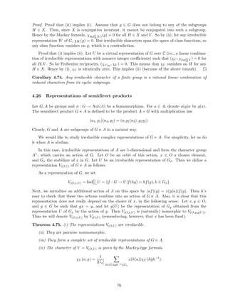 Proof. Proof that (ii) implies (i). Assume that g ∈ G does not belong to any of the subgroups
H ∈ X. Then, since X is conjugation invariant, it cannot be conjugated into such a subgroup.
Hence by the Mackey formula, χIndG
H (V )(g) = 0 for all H ∈ X and V . So by (ii), for any irreducible
representation W of G, χW (g) = 0. But irreducible characters span the space of class functions, so
any class function vanishes on g, which is a contradiction.
Proof that (i) implies (ii). Let U be a virtual representation of G over C (i.e., a linear combina-
tion of irreducible representations with nonzero integer coeﬃcients) such that (χU , χIndG
HV ) = 0 for
all H, V . So by Frobenius reciprocity, (χU|H
, χV ) = 0. This means that χU vanishes on H for any
H ∈ X. Hence by (i), χU is identically zero. This implies (ii) (because of the above remark).
Corollary 4.74. Any irreducible character of a ﬁnite group is a rational linear combination of
induced characters from its cyclic subgroups.
4.26 Representations of semidirect products
Let G, A be groups and φ : G → Aut(A) be a homomorphism. For a ∈ A, denote φ(g)a by g(a).
The semidirect product G ⋉ A is deﬁned to be the product A × G with multiplication law
(a1, g1)(a2, g2) = (a1g1(a2), g1g2).
Clearly, G and A are subgroups of G ⋉ A in a natural way.
We would like to study irreducible complex representations of G ⋉ A. For simplicity, let us do
it when A is abelian.
In this case, irreducible representations of A are 1-dimensional and form the character group
A∨, which carries an action of G. Let O be an orbit of this action, x ∈ O a chosen element,
and Gx the stabilizer of x in G. Let U be an irreducible representation of Gx. Then we deﬁne a
representation V(O,U) of G ⋉ A as follows.
As a representation of G, we set
V(O,x,U) = IndG
Gx
U = {f : G → U|f(hg) = hf(g), h ∈ Gx}.
Next, we introduce an additional action of A on this space by (af)(g) = x(g(a))f(g). Then it’s
easy to check that these two actions combine into an action of G ⋉ A. Also, it is clear that this
representation does not really depend on the choice of x, in the following sense. Let x, y ∈ O,
and g ∈ G be such that gx = y, and let g(U) be the representation of Gy obtained from the
representation U of Gx by the action of g. Then V(O,x,U) is (naturally) isomorphic to V(O,y,g(U)).
Thus we will denote V(O,x,U) by V(O,U) (remembering, however, that x has been ﬁxed).
Theorem 4.75. (i) The representations V(O,U) are irreducible.
(ii) They are pairwise nonisomorphic.
(iii) They form a complete set of irreducible representations of G ⋉ A.
(iv) The character of V = V(O,U) is given by the Mackey-type formula
χV (a, g) =
1
|Gx|
h∈G:hgh−1∈Gx
x(h(a))χU (hgh−1
).
76
 