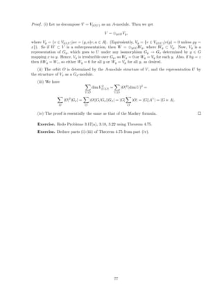 Proof. (i) Let us decompose V = V(O,U) as an A-module. Then we get
V = ⊕y∈OVy,
where Vy = {v ∈ V(O,U)|av = (y, a)v, a ∈ A}. (Equivalently, Vy = {v ∈ V(O,U)|v(g) = 0 unless gy =
x}). So if W ⊂ V is a subrepresentation, then W = ⊕y∈OWy, where Wy ⊂ Vy. Now, Vy is a
representation of Gy, which goes to U under any isomorphism Gy → Gx determined by g ∈ G
mapping x to y. Hence, Vy is irreducible over Gy, so Wy = 0 or Wy = Vy for each y. Also, if hy = z
then hWy = Wz, so either Wy = 0 for all y or Wy = Vy for all y, as desired.
(ii) The orbit O is determined by the A-module structure of V , and the representation U by
the structure of Vx as a Gx-module.
(iii) We have
U,O
dim V 2
(U,O) =
U,O
|O|2
(dim U)2
=
O
|O|2
|Gx| =
O
|O||G/Gx||Gx| = |G|
O
|O| = |G||A∨
| = |G ⋉ A|.
(iv) The proof is essentially the same as that of the Mackey formula.
Exercise. Redo Problems 3.17(a), 3.18, 3.22 using Theorem 4.75.
Exercise. Deduce parts (i)-(iii) of Theorem 4.75 from part (iv).
77
 