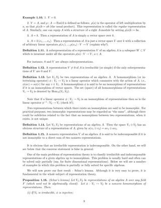 Example 1.10. 1. V = 0.
2. V = A, and ρ : A → EndA is deﬁned as follows: ρ(a) is the operator of left multiplication by
a, so that ρ(a)b = ab (the usual product). This representation is called the regular representation
of A. Similarly, one can equip A with a structure of a right A-module by setting ρ(a)b := ba.
3. A = k. Then a representation of A is simply a vector space over k.
4. A = k x1, ..., xn . Then a representation of A is just a vector space V over k with a collection
of arbitrary linear operators ρ(x1), ..., ρ(xn) : V → V (explain why!).
Deﬁnition 1.11. A subrepresentation of a representation V of an algebra A is a subspace W ⊂ V
which is invariant under all the operators ρ(a) : V → V , a ∈ A.
For instance, 0 and V are always subrepresentations.
Deﬁnition 1.12. A representation V = 0 of A is irreducible (or simple) if the only subrepresenta-
tions of V are 0 and V .
Deﬁnition 1.13. Let V1, V2 be two representations of an algebra A. A homomorphism (or in-
tertwining operator) φ : V1 → V2 is a linear operator which commutes with the action of A, i.e.,
φ(av) = aφ(v) for any v ∈ V1. A homomorphism φ is said to be an isomorphism of representations
if it is an isomorphism of vector spaces. The set (space) of all homomorphisms of representations
V1 → V2 is denoted by HomA(V1, V2).
Note that if a linear operator φ : V1 → V2 is an isomorphism of representations then so is the
linear operator φ−1 : V2 → V1 (check it!).
Two representations between which there exists an isomorphism are said to be isomorphic. For
practical purposes, two isomorphic representations may be regarded as “the same”, although there
could be subtleties related to the fact that an isomorphism between two representations, when it
exists, is not unique.
Deﬁnition 1.14. Let V1, V2 be representations of an algebra A. Then the space V1 ⊕ V2 has an
obvious structure of a representation of A, given by a(v1 ⊕ v2) = av1 ⊕ av2.
Deﬁnition 1.15. A nonzero representation V of an algebra A is said to be indecomposable if it is
not isomorphic to a direct sum of two nonzero representations.
It is obvious that an irreducible representation is indecomposable. On the other hand, we will
see below that the converse statement is false in general.
One of the main problems of representation theory is to classify irreducible and indecomposable
representations of a given algebra up to isomorphism. This problem is usually hard and often can
be solved only partially (say, for ﬁnite dimensional representations). Below we will see a number
of examples in which this problem is partially or fully solved for speciﬁc algebras.
We will now prove our ﬁrst result – Schur’s lemma. Although it is very easy to prove, it is
fundamental in the whole subject of representation theory.
Proposition 1.16. (Schur’s lemma) Let V1, V2 be representations of an algebra A over any ﬁeld
F (which need not be algebraically closed). Let φ : V1 → V2 be a nonzero homomorphism of
representations. Then:
(i) If V1 is irreducible, φ is injective;
8
 