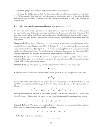 (d) Which groups from Problem 3.24 correspond to which diagrams?
(e) Using the McKay graph, ﬁnd the dimensions of irreducible representations of all ﬁnite
G ⊂ SU(2) (namely, show that they are the numbers labeling the vertices of the aﬃne Dynkin
diagrams on our pictures). Compare with the results on subgroups of SO(3) we obtained in
Problem 3.24.
5.2 Indecomposable representations of the quivers A1, A2, A3
We have seen that a central question about representations of quivers is whether a certain quiver
has only ﬁnitely many indecomposable representations. In the previous subsection it is shown that
only those quivers whose underlying undirected graph is a Dynkin diagram may have this property.
To see if they actually do have this property, we ﬁrst explicitly decompose representations of certain
easy quivers.
Remark 5.6. By an object of the type 1 //0 we mean a map from a one-dimensional vector
space to the zero space. Similarly, an object of the type 0 //1 is a map from the zero space into
a one-dimensional space. The object 1 //1 means an isomorphism from a one-dimensional to
another one-dimensional space. The numbers in such diagrams always mean the dimension of the
attached spaces and the maps are the canonical maps (unless speciﬁed otherwise)
Example 5.7 (A1). The quiver A1 consists of a single vertex and has no edges. Since a repre-
sentation of this quiver is just a single vector space, the only indecomposable representation is the
ground ﬁeld (=a one-dimensional space).
Example 5.8 (A2). The quiver A2 consists of two vertices connected by a single edge.
• // •
A representation of this quiver consists of two vector spaces V, W and an operator A : V → W.
•
V
A // •
W
To decompose this representation, we ﬁrst let V ′ be a complement to the kernel of A in V and
let W′ be a complement to the image of A in W. Then we can decompose the representation as
follows
•
V
A // •
W
= •
ker A
0 // •
0
⊕ •
V ′
//
A
∼ •
ImA
⊕ •
0
0 // •
W′
The ﬁrst summand is a multiple of the object 1 //0 , the second a multiple of 1 //1 , the
third of 0 //1 . We see that the quiver A2 has three indecomposable representations, namely
1 //0 , 1 //1 and 0 //1 .
Example 5.9 (A3). The quiver A3 consists of three vertices and two connections between them.
So we have to choose between two possible orientations.
• //• //• or • //• •oo
1. We ﬁrst look at the orientation
• //• //• .
81
 