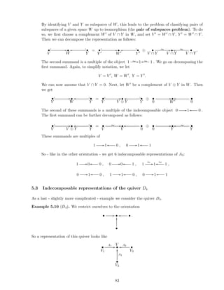 By identifying V and Y as subspaces of W, this leads to the problem of classifying pairs of
subspaces of a given space W up to isomorphism (the pair of subspaces problem). To do
so, we ﬁrst choose a complement W′ of V ∩ Y in W, and set V ′ = W′ ∩ V , Y ′ = W′ ∩ Y .
Then we can decompose the representation as follows:
•
V
 
//•
W
oo ? _•
Y
= •
V ′
 
//•
W′
oo ? _•
Y ′
⊕ •
V ∩ Y
//∼ •
V ∩ Y
•oo ∼
V ∩ Y
.
The second summand is a multiple of the object 1 //∼ 1 1oo ∼ . We go on decomposing the
ﬁrst summand. Again, to simplify notation, we let
V = V ′
, W = W′
, Y = Y ′
.
We can now assume that V ∩ Y = 0. Next, let W′ be a complement of V ⊕ Y in W. Then
we get
•
V
  //•
W
oo ? _•
Y
= •
V
  //•
V ⊕ Y
oo ? _•
Y
⊕ •
0
//•
W′
•
0
oo
The second of these summands is a multiple of the indecomposable object 0 //1 0oo .
The ﬁrst summand can be further decomposed as follows:
•
V
 
//•
V ⊕ Y
oo ? _•
Y
= •
V
//∼ •
V
•
0
oo ⊕ •
0
//•
Y
•
Y
oo ∼
These summands are multiples of
1 //1 0oo , 0 //1 1oo
So - like in the other orientation - we get 6 indecomposable representations of A3:
1 //0 0oo , 0 //0 1oo , 1
∼ //1 1
∼oo ,
0 //1 0oo , 1 //1 0oo , 0 //1 1oo
5.3 Indecomposable representations of the quiver D4
As a last - slightly more complicated - example we consider the quiver D4.
Example 5.10 (D4). We restrict ourselves to the orientation
• // • •oo
•
OO .
So a representation of this quiver looks like
•
V1
A1
// •
V
•
V3
A3
oo
•
V2
A2
OO
83
 