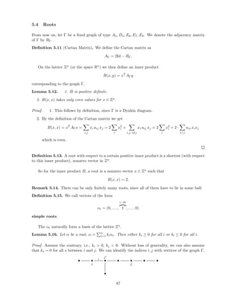 5.4 Roots
From now on, let Γ be a ﬁxed graph of type An, Dn, E6, E7, E8. We denote the adjacency matrix
of Γ by RΓ.
Deﬁnition 5.11 (Cartan Matrix). We deﬁne the Cartan matrix as
AΓ = 2Id − RΓ.
On the lattice Zn (or the space Rn) we then deﬁne an inner product
B(x, y) = xT
AΓy
corresponding to the graph Γ.
Lemma 5.12. 1. B is positive deﬁnite.
2. B(x, x) takes only even values for x ∈ Zn.
Proof. 1. This follows by deﬁnition, since Γ is a Dynkin diagram.
2. By the deﬁnition of the Cartan matrix we get
B(x, x) = xT
AΓx =
i,j
xi aij xj = 2
i
x2
i +
i,j, i=j
xi aij xj = 2
i
x2
i + 2 ·
ij
aij xixj
which is even.
Deﬁnition 5.13. A root with respect to a certain positive inner product is a shortest (with respect
to this inner product), nonzero vector in Zn.
So for the inner product B, a root is a nonzero vector x ∈ Zn such that
B(x, x) = 2.
Remark 5.14. There can be only ﬁnitely many roots, since all of them have to lie in some ball.
Deﬁnition 5.15. We call vectors of the form
αi = (0, . . . ,
i−th
1 , . . . , 0)
simple roots.
The αi naturally form a basis of the lattice Zn.
Lemma 5.16. Let α be a root, α = n
i=1 kiαi. Then either ki ≥ 0 for all i or ki ≤ 0 for all i.
Proof. Assume the contrary, i.e., ki  0, kj  0. Without loss of generality, we can also assume
that ks = 0 for all s between i and j. We can identify the indices i, j with vertices of the graph Γ.
• •
i
ǫ
•
i′
• •
j
• •
•
87
 