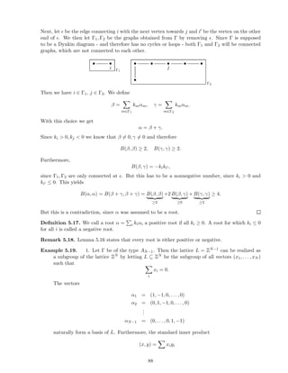 Next, let ǫ be the edge connecting i with the next vertex towards j and i′ be the vertex on the other
end of ǫ. We then let Γ1, Γ2 be the graphs obtained from Γ by removing ǫ. Since Γ is supposed
to be a Dynkin diagram - and therefore has no cycles or loops - both Γ1 and Γ2 will be connected
graphs, which are not connected to each other.
• •
i Γ1
• • •
j
• •
•
Γ2
Then we have i ∈ Γ1, j ∈ Γ2. We deﬁne
β =
m∈Γ1
kmαm, γ =
m∈Γ2
kmαm.
With this choice we get
α = β + γ.
Since ki  0, kj  0 we know that β = 0, γ = 0 and therefore
B(β, β) ≥ 2, B(γ, γ) ≥ 2.
Furthermore,
B(β, γ) = −kiki′ ,
since Γ1, Γ2 are only connected at ǫ. But this has to be a nonnegative number, since ki  0 and
ki′ ≤ 0. This yields
B(α, α) = B(β + γ, β + γ) = B(β, β)
≥2
+2 B(β, γ)
≥0
+ B(γ, γ)
≥2
≥ 4.
But this is a contradiction, since α was assumed to be a root.
Deﬁnition 5.17. We call a root α = i kiαi a positive root if all ki ≥ 0. A root for which ki ≤ 0
for all i is called a negative root.
Remark 5.18. Lemma 5.16 states that every root is either positive or negative.
Example 5.19. 1. Let Γ be of the type AN−1. Then the lattice L = ZN−1 can be realized as
a subgroup of the lattice ZN by letting L ⊆ ZN be the subgroup of all vectors (x1, . . . , xN )
such that
i
xi = 0.
The vectors
α1 = (1, −1, 0, . . . , 0)
α2 = (0, 1, −1, 0, . . . , 0)
...
αN−1 = (0, . . . , 0, 1, −1)
naturally form a basis of L. Furthermore, the standard inner product
(x, y) = xiyi
88
 